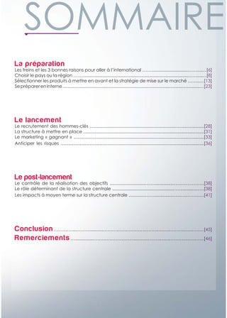La préparation
Les freins et les 3 bonnes raisons pour aller à l’international …….............................……....…[6]
Choisir le pays ou la région ……....................................................................................……....…[8]
Sélectionner les produits à mettre en avant et la stratégie de mise sur le marché ……..…[13]
Se préparer en interne .............................................................................................................…[23]




Le lancement
Le recrutement des hommes-clés ...........................................................................................[28]
La structure à mettre en place ................................................................................................[31]
Le marketing « gagnant » ........................................................................................................[33]
Anticiper les risques ..................................................................................................................[36]




Le post-lancement
Le contrôle de la réalisation des objectifs ............................……................….…………….[38]
Le rôle déterminant de la structure centrale ................................................…….............….[38]
Les impacts à moyen terme sur la structure centrale .............……................….…………….[41]




Conclusion …………...………..........………………………………..…………………………[45]
Remerciements …..............………………………....……………………………….……[46]
 