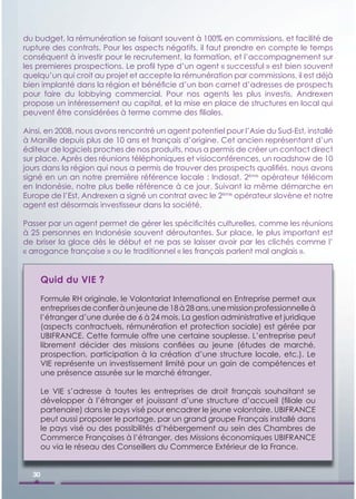 du budget, la rémunération se faisant souvent à 100% en commissions, et facilité de
rupture des contrats. Pour les aspects négatifs, il faut prendre en compte le temps
conséquent à investir pour le recrutement, la formation, et l’accompagnement sur
les premieres prospections. Le proﬁl type d’un agent « successful » est bien souvent
quelqu’un qui croit au projet et accepte la rémunération par commissions, il est déjà
bien implanté dans la région et bénéﬁcie d’un bon carnet d’adresses de prospects
pour faire du lobbying commercial. Pour nos agents les plus investis, Andrexen
propose un intéressement au capital, et la mise en place de structures en local qui
peuvent être considérées à terme comme des ﬁliales.

Ainsi, en 2008, nous avons rencontré un agent potentiel pour l’Asie du Sud-Est, installé
à Manille depuis plus de 10 ans et français d’origine. Cet ancien représentant d’un
éditeur de logiciels proches de nos produits, nous a permis de créer un contact direct
sur place. Après des réunions téléphoniques et visioconférences, un roadshow de 10
jours dans la région qui nous a permis de trouver des prospects qualiﬁés, nous avons
signé en un an notre première référence locale : Indosat, 2ème opérateur télécom
en Indonésie, notre plus belle référence à ce jour. Suivant la même démarche en
Europe de l’Est, Andrexen a signé un contrat avec le 2ème opérateur slovène et notre
agent est désormais investisseur dans la société.

Passer par un agent permet de gérer les spéciﬁcités culturelles, comme les réunions
à 25 personnes en Indonésie souvent déroutantes. Sur place, le plus important est
de briser la glace dès le début et ne pas se laisser avoir par les clichés comme l’
« arrogance française » ou le traditionnel « les français parlent mal anglais ».


       Quid du VIE ?
       Formule RH originale, le Volontariat International en Entreprise permet aux
       entreprises de conﬁer à un jeune de 18 à 28 ans, une mission professionnelle à
       l’étranger d’une durée de 6 à 24 mois. La gestion administrative et juridique
       (aspects contractuels, rémunération et protection sociale) est gérée par
       UBIFRANCE. Cette formule offre une certaine souplesse. L’entreprise peut
       librement décider des missions conﬁées au jeune (études de marché,
       prospection, participation à la création d’une structure locale, etc.). Le
       VIE représente un investissement limité pour un gain de compétences et
       une présence assurée sur le marché étranger.

       Le VIE s’adresse à toutes les entreprises de droit français souhaitant se
       développer à l’étranger et jouissant d’une structure d’accueil (ﬁliale ou
       partenaire) dans le pays visé pour encadrer le jeune volontaire. UBIFRANCE
       peut aussi proposer le portage, par un grand groupe Français installé dans
       le pays visé ou des possibilités d’hébergement au sein des Chambres de
       Commerce Françaises à l’étranger, des Missions économiques UBIFRANCE
       ou via le réseau des Conseillers du Commerce Extérieur de la France.


  30
 