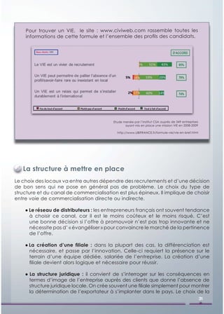 Pour trouver un VIE, le site : www.civiweb.com rassemble toutes les
    informations de cette formule et l’ensemble des proﬁls des candidats.




                                          Etude menée par l’institut CSA auprès de 349 entreprises
                                                 ayant mis en place une mission VIE en 2008-2009

                                            http://www.UBIFRANCE.fr/formule-vie/vie-en-bref.html




   La structure à mettre en place
Le choix des locaux va entre autres dépendre des recrutements et d’une décision
de bon sens qui ne pose en général pas de problème. Le choix du type de
structure et du canal de commercialisation est plus épineux. Il implique de choisir
entre voie de commercialisation directe ou indirecte.

    ● Le réseau de distributeurs : les entrepreneurs français ont souvent tendance
      à choisir ce canal, car il est le moins coûteux et le moins risqué. C’est
      une bonne décision si l’offre à promouvoir n’est pas trop innovante et ne
      nécessite pas d’ « évangéliser » pour convaincre le marché de la pertinence
      de l’offre.

    ● La création d’une ﬁliale : dans la plupart des cas, la différenciation est
      nécessaire, et passe par l’innovation. Celle-ci requiert la présence sur le
      terrain d’une équipe dédiée, salariée de l’entreprise. La création d’une
      ﬁliale devient alors logique et nécessaire pour réussir.

    ● La structure juridique : il convient de s’interroger sur les conséquences en
      termes d’image de l’entreprise auprès des clients que donne l’absence de
      structure juridique locale. On crée souvent une ﬁliale simplement pour montrer
      la détermination de l’exportateur à s’implanter dans le pays. Le choix de la
                                                                                                     31
 