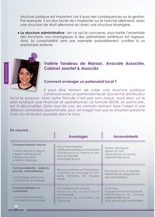 structure juridique est important car il aura des conséquences sur la gestion.
                    Par exemple, il est plus facile de s’implanter sur le marché allemand avec
                    une structure de droit allemand qu’avec une structure étrangère.

                 ● La structure administrative : en ce qui la concerne, sous-traiter l’ensemble
                   des fonctions non-stratégiques à des prestataires extérieurs est logique.
                   Ainsi, la comptabilité sera par exemple probablement conﬁée à un
                   prestataire externe.




                                       Valérie Tandeau de Marsac, Avocate Associée,
TEMOIGNAGE




                                       Cabinet Jeantet & Associés


                                       Comment envisager un partenariat local ?

                                 Il peut être tentant de créer une structure juridique
                                 commune avec un partenaire local. Souvent le distributeur
             local le propose. Mais cette formule n’est pas sans risque, aussi bien sur le
             plan juridique que financier et opérationnel. La formule 50/50, en particulier,
             est à déconseiller. Dans tous les cas, les contrats doivent faire l’objet d’une
             réflexion préalable approfondie, pour envisager non pas la situation présente
             mais son évolution possible dans le futur.



             En résumé :
                                                        Avantages                           Inconvénients

              Commercialisation directe
                                              Pas d’intermédiaires
                                                                                     Gestion des risques
              ● Vente directe à l’export      Maîtrise de la politique commerciale
                                                                                     Gestion du SAV
              ● Agent commissionné            Connaissance du marché et lien
                                                                                     Dépendance au champ
              ● Bureau de vente               avec la clientèle
                                                                                     réglementaire local
              ● Filiale à l’étranger          Avantages ﬁscaux


              Commercialisation indirecte
                                              Risques transférés sur l’importateur
              (par des intermédiaires)                                               Pas de lien avec la clientèle
                                              Possibilité de stockage et SAV
                                                                                     Performances dépendantes
                                              après formation de l’équipe
              ● Importateur-distributeur                                             des intermédiaires
                                              locale
              ● Transfert de technologie

              Commercialisation en            Connaissance du marché                 Coûts ﬁxes
              coopération                     Maîtrise de la politique               Engagement sur le long terme
                                              commerciale                            Dépendance au champ
              ● Importateur-distributeur      Renforcer la notoriété de              réglementaire local
              ● Transfert de technologie      l’entreprise                           Avoir des process transférables

               32
 