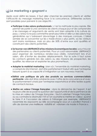 Le marketing « gagnant »
Après avoir déﬁni les bases, il faut aller chercher les premiers clients et vériﬁer
l’efﬁcacité du message marketing face à la concurrence. Différentes actions
sont possibles pour parvenir à ces objectifs :

    ● Participer à des salons professionnels : c’est la méthode la plus rapide. Elle
      permet de parler à une centaine de clients chaque jour et de comprendre
      si les messages et arguments de vente sont bien adaptés à la culture du
      pays. L’erreur à ne pas commettre serait peut-être d’aller sur des salons trop
      généralistes qui s’adressent davantage à des marques connues. L’idéal
      semble de se concentrer sur les « trade-shows » plus petits, où les visiteurs
      sont moins nombreux, mais où plus de 50% d’entre eux sont qualiﬁés et
      constituent des clients potentiels.

    ● Se tourner vers UBIFRANCE et les missions économiques locales : pour trouver
      des partenaires ou clients potentiels. Pour un coût raisonnable, UBIFRANCE
      peut organiser de nombreux rendez-vous ciblés, notamment lors d’un
      salon, aﬁn d’éviter les doubles déplacements. Par la suite il faut suivre
      les contacts générés lors des salons ou des missions de prospection, les
      qualiﬁer, les relancer et exploiter les plus prometteurs.

    ● Adapter le matériel marketing : bien sûr, l’ensemble du matériel marketing,
      y compris le site Internet, doit être parfaitement traduit aﬁn que l’entreprise
      rassure quant à sa capacité d’intégration sur son nouveau marché.

    ● Déﬁnir une politique de prix des produits ou services commercialisés
      pertinente : elle doit être cohérente avec l’offre de la concurrence et avec
      le positionnement choisi par l’entreprise exportatrice et être testée auprès
      de contacts locaux.

    ● Mettre en valeur l’image française : dans la démarche de l’export, il est
      toujours utile de se poser la question de l’opportunité et de la pertinence de
      la mise en valeur de l’image française : faut-il valoriser l’image française,
      ou au contraire la dissimuler ? Et si l’on souhaite la mettre en valeur, quand
      le faire ? A l’occasion de salons à l’étranger par exemple, UBIFRANCE
      rassemble les exposants qu’elle accompagne sous un « pavillon France »
      aﬁn de donner une meilleure visibilité et valoriser « le made in France ».




                                                                                33
 