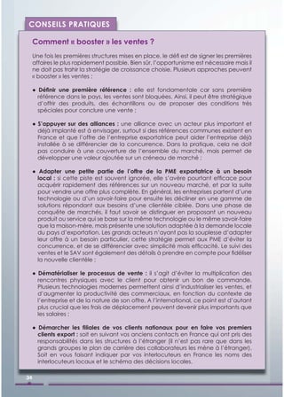 CONSEILS PRATIQUES

     Comment « booster » les ventes ?
     Une fois les premières structures mises en place, le déﬁ est de signer les premières
     affaires le plus rapidement possible. Bien sûr, l’opportunisme est nécessaire mais il
     ne doit pas trahir la stratégie de croissance choisie. Plusieurs approches peuvent
     « booster » les ventes :

     ● Déﬁnir une première référence : elle est fondamentale car sans première
       référence dans le pays, les ventes sont bloquées. Ainsi, il peut être stratégique
       d’offrir des produits, des échantillons ou de proposer des conditions très
       spéciales pour conclure une vente ;

     ● S’appuyer sur des alliances : une alliance avec un acteur plus important et
       déjà implanté est à envisager, surtout si des références communes existent en
       France et que l’offre de l’entreprise exportatrice peut aider l’entreprise déjà
       installée à se différencier de la concurrence. Dans la pratique, cela ne doit
       pas conduire à une couverture de l’ensemble du marché, mais permet de
       développer une valeur ajoutée sur un créneau de marché ;

     ● Adapter une petite partie de l’offre de la PME exportatrice à un besoin
       local : si cette piste est souvent ignorée, elle s’avère pourtant efﬁcace pour
       acquérir rapidement des références sur un nouveau marché, et par la suite
       pour vendre une offre plus complète. En général, les entreprises partent d’une
       technologie ou d’un savoir-faire pour ensuite les décliner en une gamme de
       solutions répondant aux besoins d’une clientèle ciblée. Dans une phase de
       conquête de marchés, il faut savoir se distinguer en proposant un nouveau
       produit ou service qui se base sur la même technologie ou le même savoir-faire
       que la maison-mère, mais présente une solution adaptée à la demande locale
       du pays d’exportation. Les grands acteurs n’ayant pas la souplesse d’adapter
       leur offre à un besoin particulier, cette stratégie permet aux PME d’éviter la
       concurrence, et de se différencier avec simplicité mais efﬁcacité. Le suivi des
       ventes et le SAV sont également des détails à prendre en compte pour ﬁdéliser
       la nouvelle clientèle ;

     ● Dématérialiser le processus de vente : il s’agit d’éviter la multiplication des
       rencontres physiques avec le client pour obtenir un bon de commande.
       Plusieurs technologies modernes permettent ainsi d’industrialiser les ventes, et
       d’augmenter la productivité des commerciaux, en fonction du contexte de
       l’entreprise et de la nature de son offre. A l’international, ce point est d’autant
       plus crucial que les frais de déplacement peuvent devenir plus importants que
       les salaires ;

     ● Démarcher les ﬁliales de vos clients nationaux pour en faire vos premiers
       clients export : soit en suivant vos anciens contacts en France qui ont pris des
       responsabilités dans les structures à l’étranger (il n’est pas rare que dans les
       grands groupes le plan de carrière des collaborateurs les mène à l’étranger).
       Soit en vous faisant indiquer par vos interlocuteurs en France les noms des
       interlocuteurs locaux et le schéma des décisions locales.

34
 