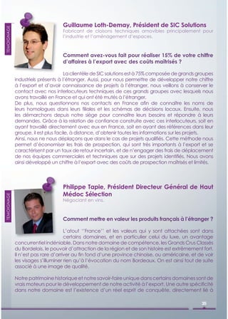 Guillaume Loth-Demay, Président de SIC Solutions
TEMOIGNAGE




                                   Fabricant de cloisons techniques amovibles principalement pour
                                   l’industrie et l’aménagement d’espaces.



                                   Comment avez-vous fait pour réaliser 15% de votre chiffre
                                   d’affaires à l’export avec des coûts maîtrisés ?

                                     La clientèle de SIC solutions est à 75% composée de grands groupes
             industriels présents à l’étranger. Aussi, pour nous permettre de développer notre chiffre
             à l’export et d’avoir connaissance de projets à l’étranger, nous veillons à conserver le
             contact avec nos interlocuteurs techniques de ces grands groupes avec lesquels nous
             avons travaillé en France et qui ont été mutés à l’étranger.
             De plus, nous questionnons nos contacts en France aﬁn de connaître les noms de
             leurs homologues dans leurs ﬁliales et les schémas de décisions locaux. Ensuite, nous
             les démarchons depuis notre siège pour connaître leurs besoins et répondre à leurs
             demandes. Grâce à la relation de conﬁance construite avec ces interlocuteurs, soit en
             ayant travaillé directement avec eux en France, soit en ayant des références dans leur
             groupe, il est plus facile, à distance, d’obtenir toutes les informations sur les projets.
             Ainsi, nous ne nous déplaçons que dans le cas de projets qualiﬁés. Cette méthode nous
             permet d’économiser les frais de prospection, qui sont très importants à l’export et se
             caractérisent par un taux de retour incertain, et de n’engager des frais de déplacement
             de nos équipes commerciales et techniques que sur des projets identiﬁés. Nous avons
             ainsi développé un chiffre à l’export avec des coûts de prospection maîtrisés et limités.




                                   Philippe Tapie, Président Directeur Général de Haut
                                   Médoc Sélection
TEMOIGNAGE




                                   Négociant en vins.



                                   Comment mettre en valeur les produits français à l’étranger ?

                                     L’atout ‘’France’’ et les valeurs qui y sont attachées sont dans
                                     certains domaines, et en particulier celui du luxe, un avantage
             concurrentiel indéniable. Dans notre domaine de compétence, les Grands Crus Classés
             du Bordelais, le pouvoir d’attraction de la région et de son histoire est extrêmement fort.
             Il n’est pas rare d’arriver au ﬁn fond d’une province chinoise, ou américaine, et de voir
             les visages s’illuminer rien qu’à l’évocation du nom Bordeaux. On est ainsi tout de suite
             associé à une image de qualité.

             Notre patrimoine historique et notre savoir-faire unique dans certains domaines sont de
             vrais moteurs pour le développement de notre activité à l’export. Une autre spéciﬁcité
             dans notre domaine est l’existence d’un réel esprit de conquête, directement lié à

                                                                                                  35
 
