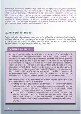 l’idée d’un art de vivre à la française. Là encore, il s’agit de s’appuyer sur une image
qui dans certains cas peut faire rêver et donner envie, y compris face à des cultures
différentes. Un dernier point fondamental doit être précisé : se référer à des valeurs
historiques et traditionnelles ne signiﬁe pas pour autant se baser sur des « vieilleries
poussiéreuses » ou sur des notions complètement obsolètes. Tradition et histoire
peuvent également être synonymes d’innovation, et de dynamisme de la démarche
export. Il est donc essentiel de ne pas négliger des évidences, qui très souvent sont
juste sous nos yeux, aﬁn de savoir faire la différence.




   Anticiper les risques
Toute opération de croissance comporte des difﬁcultés, et décider de s’implanter
à l’international c’est s’engager à s’exposer à des risques divers : commerciaux
et extra-commerciaux. Il est donc essentiel pour tout entrepreneur engagé à
l’export de se protéger pour sécuriser ses opérations.


    CONSEILS D’EXPERT...

       Le rôle d’Axa Entreprises vis-à-vis de nos clients chefs d’entreprise est
       d’analyser les risques qu’ils courent dans un environnement donné, de les
       conseiller pour prévenir les risques identiﬁés, de limiter leurs conséquences
       dans l’hypothèse où ces risques se réalisent et enﬁn, de leur proposer
       d’externaliser ces risques en dehors de leur bilan. Lorsqu’une entreprise
       réalise un projet à l’étranger, le plus souvent son activité reste la même,
       ses risques restent donc identiques. En revanche ce qui change c’est
       l’environnement dans lequel son activité s’exerce : environnement
       légal, ﬁscal, social. Le rôle des experts est alors de bien connaitre cet
       environnement pour conseiller le chef d’entreprise et lui faire prendre
       conscience que l’assurabilité des risques n’est pas la même partout.

       Etre couvert pour tel ou tel scénario en France ne présuppose pas d’un
       traitement identique dans d’autres pays :
          ● Parfois parce que les garanties n’existent pas en local : la responsabilité
            civile professionnelle est par exemple un concept assurantiel peu ou
            pas connu dans certains pays d’Afrique du Nord, où pourtant bon
            nombre d’entreprises françaises développent des activités ;
          ● Parfois aussi parce que le risque relève d’un traitement différent : le
            spectre des assurances obligatoires n’est pas le même partout, de
            même que l’obligation ou pas de souscrire à certaines garanties
            fournies par des pools étatiques ou assimilés (catastrophes naturelles,
            attentats) ;



  36
 