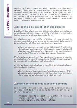 Le Post-lancement   Une fois l’opération lancée, une relation régulière et suivie entre le
                    siège et la ﬁliale à l’étranger doit être instaurée pour s’assurer de la
                    bonne réalisation des objectifs. La route vers le succès repose sur la
                    mise en place d’un dialogue favorable au contrôle et à l’amélioration
                    globale de la stratégie de l’entreprise. Le retour d’éxpérience de
                    l’étranger doit permettre à la société de dégager les bonnes pratiques
                    pour s’adapter au marché mondial.



                       Le contrôle de la réalisation des objectifs
                    Les objectifs d’un développement à l’international peuvent se résumer
                    en quelques mots : développer le chiffre d’affaires et la rentabilité,
                    tout en exerçant un niveau de contrôle élevé.

                    Le développement du chiffre d’affaires est normalement la
                    conséquence du travail en amont de préparation et de lancement.
                    La création d’un bénéﬁce procède de deux règles d’or :

                        ● Créer ce bénéﬁce à court terme (idéalement 9 mois). Si le
                          bénéﬁce ne vient pas, quel intérêt à se développer à l’export ?
                        ● Engager des dépenses d’investissement et de fonctionnement
                          par palier. L’économie relative de moyens est cruciale.

                    S’il n’y a pas de bénéﬁces, il faut rapidement se poser la question
                    de l’exécution d’un plan B, plan qui aura été idéalement préparé à
                    l’avance (arrêt, modiﬁcations opérationnelles).

                    A noter que la conﬁance implique le contrôle. Il faut donc absolument
                    contrôler la nomination :

                        ● Des prestataires ﬁnanciers locaux (experts comptables et CAC) ;
                        ● De certains directeurs fonctionnels (la maison mère doit parfois
                          les imposer ou a minima exercer un droit de veto).




                       Le rôle déterminant de la structure centrale
                    La maison mère, structure centrale, joue un rôle déterminant dans le
                    développement de la structure locale. La nature de son aide peut
                    être résumée comme suit :

                        ● Capacité d’écoute du local (ex : problèmes business, de
                          management, de situation pays / marché)
                        ● Accompagnement à la montée en charge
     38
 