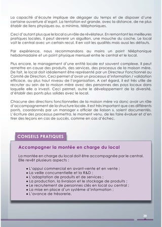 La capacité d’écoute implique de dégager du temps et de disposer d’une
certaine ouverture d’esprit. La tentation est grande, avec la distance, de ne plus
établir de liens physiques ou, a minima, téléphoniques.

Ceci d’autant plus que le local a un rôle de révélateur. En remontant les meilleures
pratiques locales, il peut devenir un aiguillon, une mouche du coche. Le local
voit le central avec un certain recul. Il en voit les qualités mais aussi les défauts.

Par expérience, nous recommandons au moins un point téléphonique
hebdomadaire et un point physique mensuel entre le central et le local.

Plus encore, le management d’une entité locale est souvent complexe. Il peut
remettre en cause des produits, des services, des processus de la maison mère.
De fait, le local doit idéalement être représenté par un Directeur Fonctionnel au
Comité de Direction. Ceci permet d’avoir un processus d’information / validation
efﬁcace, au plus haut niveau de l’organisation. A cet égard, il est très utile de
recruter au sein de la maison mère avec des personnes des pays locaux dans
laquelle elle a investi. Ceci permet, outre le développement de la diversité,
d’établir des ponts plus solides avec le local.

Chacune des directions fonctionnelles de la maison mère va donc avoir un rôle
d’accompagnement de la structure locale. Il est très important que ces différents
ponts, coordonnés par un manager « ofﬁcier de liaison », soient documentés.
L’écriture des processus permettra, le moment venu, de les faire évoluer et d’en
tirer des leçons en cas de succès, comme en cas d’échec.




    CONSEILS PRATIQUES

    Accompagner la montée en charge du local
    La montée en charge du local doit être accompagnée par le central.
    Elle revêt plusieurs aspects :

         ● L’appui commercial en avant-vente et en vente ;
         ● La veille concurrentielle et la R&D ;
         ● L’adaptation de produits et de services ;
         ● La production, la livraison et le stockage de produits ;
         ● Le recrutement de personnes clés en local ou central ;
         ● La mise en place d’un système d’information ;
         ● L’avance de trésorerie.




                                                                                 39
 