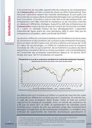 A la recherche de nouvelles opportunités de croissance, les entrepreneurs
               de CroissancePlus ont bien compris les atouts qu’offre l’international. Pour
               retrouver l’optimisme absent des marchés domestiques, ils sont partis à la
               rencontre de nouveaux clients et partenaires étrangers avec qui faire grandir
Introduction

               leurs innovations. Convaincus que la crise doit ouvrir des perspectives, ces
               entrepreneurs sont allés chercher la croissance sur de nouveaux marchés
               en déployant différentes stratégies. Aujourd’hui 64% des entrepreneurs de
               CroissancePlus croient de plus en plus en l’avenir de l’économie mondiale1
               et y voient un véritable moteur de leur développement. L’expansion
               internationale ﬁgure parmi les cinq principaux déﬁs à venir cités par les
               entrepreneurs européens, selon une étude de KPMG2.

               Les récents chiffres du commerce extérieur sont révélateurs du renouveau
               du dynamisme et des ambitions de croissance des entreprises françaises.
               Dans son bilan de 2010 après crise, la France afﬁche une hausse de 13,5%
               en valeur de ses échanges, un chiffre en cohérence avec la moyenne
               mondiale de 13%. Ce qui lui permet de se maintenir à sa place de 5ème
               exportateur mondial et 4ème au niveau européen. Une comptabilisation
               de l’ensemble des entreprises exportatrices depuis le 1er janvier 20103
               révèle ainsi que 120 219 entreprises ont exporté.




                                  Source : baromètre de la conjoncture mondiale et de l’activité des entreprises françaises dans le monde, CNCCEF, mai 20011



               Les débouchés sont nombreux et offrent un panel de marchés très variés
               sur lesquels les différentes sociétés peuvent s’implanter. En premier lieu,
               il s’agit des pays émergents, Brésil, Russie, Chine et Inde qui portent
               aujourd’hui la croissance mondiale. Avec un rythme de croissance de
               6,3% par an entre 2011 et 20304, ils représentent de véritables points
               d’entrée pour l’avenir. Ils sont aux premiers rangs des investissements
               étrangers occidentaux et de nombreuses entreprises s’y installent pour
               anticiper les opportunités de marchés domestiques grandissants et

                1 ] Baromètre des entreprises de croissance, 5ème vague - mars 2011, CroissancePlus, Astorg Partners
                2 ] « Les PME européennes conﬁantes dans la sortie de crise », KPMG, février 2010
                3 ] Depuis le 1er janvier 2010, tous les opérateurs ayant effectué des échanges avec les pays tiers sont comptabilisés
     4          dans la nouvelle méthodologie. Les seuils d’opération de plus de 1000 euros ou 1000 kilos auparavant nécessaires
                pour être intégrés au calcul ont été levés.
                4 ] « La croissance des pays émergents marque le pas », Le Monde, 8 juin 2011
 