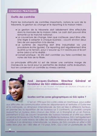 CONSEILS PRATIQUES

                    Outils de contrôle
                    Parmi les instruments de contrôles importants, notons le suivi de la
                    trésorerie, la gestion du change et le reporting à la maison mère :

                        ● La gestion de la trésorerie doit idéalement être effectuée
                          dans la monnaie de la maison mère. Le cash doit pouvoir être
                          remonté sur le marché national ;
                        ● La couverture de change, bien que coûteuse, peut être utile.
                          Une règle à adapter à chaque business : couvrir environ deux
                          tiers de son exposition à la devise ;
                        ● Le système de reporting doit être industrialisé via une
                          procédure écrite (guide). Ce reporting doit régulièrement être
                          audité sur le terrain, pour s’assurer qu’il n’existe pas d’écart
                          entre celui-ci et la réalité ;
                        ● Conseil pratique : le DG doit contrôler (ou faire contrôler) les
                          notes de frais de la filiale.

                    La principale difficulté ici est de laisser une certaine marge de
                    manœuvre au local pour lui permettre de réaliser cette évaluation,
                    tout en conservant un contrôle au niveau central.




                                   José Jacques-Gustave, Directeur                 Général      et
TEMOIGNAGE




                                   Fondateur de G2J vidéoconférence
                                   G2J.com est un des leaders mondiaux de solutions d’Audio et de
                                   vidéoconférence professionnelle.



                                   Quelles sont les zones géographiques où G2J opère ?

                                  C’est en 1994 que G2J a été créée en Martinique, pour pallier
             aux difﬁcultés de communication entre les départements et territoires d’Outre-Mer
             et la métropole. La dimension internationale de G2J est liée à différents facteurs,
             en premier lieu la répartition de ses bureaux sur 3 continents. La société compte
             aujourd’hui un bureau dans chacun des DOM, un à Shanghai et un en France,
             permettant à G2J de couvrir l’ensemble des fuseaux horaires et d’offrir aux clients
             un service 24 heures sur 24. Plutôt que de multiplier les bureaux, G2J s’est également
             appuyé sur un vaste réseau de salles de vidéoconférence et de téléprésence qui
             contribue à sa dimension internationale. Le réseau de G2J compte en effet 4 500
             salles dans plus de 1 800 villes et 110 pays. Enﬁn, G2J c’est un portefeuille de 700

               40
 