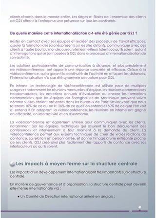 clients répartis dans le monde entier. Les sièges et ﬁliales de l’ensemble des clients
de G2J offrent à l’entreprise une présence sur tous les continents.


De quelle manière cette internationalisation a-t-elle été gérée par G2J ?

Rester en contact avec ses équipes et recréer des processus de travail efﬁcaces,
assurer la formation des salariés présents sur les sites distants, communiquer avec des
clients à l’autre bout du monde, ou recruter les meilleurs talents où qu’ils soient, autant
d’interrogations qui se sont posées à G2J dans le processus d’internationalisation de
son activité.

Les solutions professionnelles de communication à distance, et plus précisément
de vidéoconférence, ont apporté une réponse concrète et efﬁcace. Grâce à la
vidéoconférence, qui a garanti la continuité de l’activité en effaçant les distances,
l’internationalisation n’a pas été synonyme de rupture pour G2J.

En interne, la technologie de vidéoconférence est utilisée pour de multiples
usages et notamment les réunions mensuelles d’équipe, les réunions commerciales
hebdomadaires, les entretiens annuels d’évaluation ou encore les formations
commerciales que les équipes de Shanghai et de Martinique peuvent suivre
comme si elles étaient présentes dans les bureaux de Paris. Saviez-vous que nous
retenons 10% de ce qu’on lit, 20% de ce que l’on entend et 50% de ce que l’on voit
et entend ? En adoptant la vidéoconférence, les réunions en interne ont gagné
en efﬁcacité, en interactivité et en dynamisme.

La vidéoconférence est également utilisée pour communiquer avec les clients,
notamment par les équipes techniques qui assurent le bon déroulement des
conférences et interviennent à tout moment à la demande du client. La
vidéoconférence permet aux experts techniques de créer de vraies relations de
conﬁance. La relation est personnalisée, et donne l’image d’une entreprise proche
de ses clients. G2J créé ainsi plus facilement des rapports de conﬁance avec ses
interlocuteurs où qu’ils soient.




   Les impacts à moyen terme sur la structure centrale
Les impacts d’un développement international sont très importants sur la structure
centrale.

En matière de gouvernance et d’organisation, la structure centrale peut devenir
elle-même internationale via :

    ● Un Comité de Direction international animé en anglais ;


                                                                                      41
 
