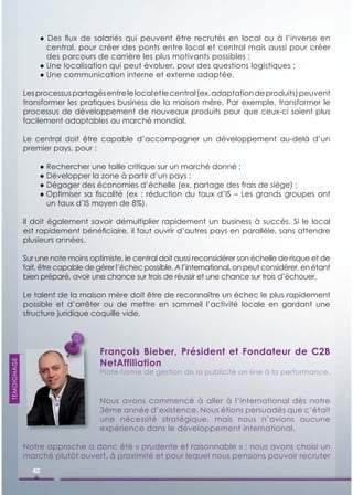 ● Des ﬂux de salariés qui peuvent être recrutés en local ou à l’inverse en
                    central, pour créer des ponts entre local et central mais aussi pour créer
                    des parcours de carrière les plus motivants possibles ;
                  ● Une localisation qui peut évoluer, pour des questions logistiques ;
                  ● Une communication interne et externe adaptée.

             Les processus partagés entre le local et le central (ex. adaptation de produits) peuvent
             transformer les pratiques business de la maison mère. Par exemple, transformer le
             processus de développement de nouveaux produits pour que ceux-ci soient plus
             facilement adaptables au marché mondial.

             Le central doit être capable d’accompagner un développement au-delà d’un
             premier pays, pour :

                  ● Rechercher une taille critique sur un marché donné ;
                  ● Développer la zone à partir d’un pays ;
                  ● Dégager des économies d’échelle (ex. partage des frais de siège) ;
                  ● Optimiser sa ﬁscalité (ex : réduction du taux d’IS – Les grands groupes ont
                    un taux d’IS moyen de 8%).

             Il doit également savoir démultiplier rapidement un business à succès. Si le local
             est rapidement bénéﬁciaire, il faut ouvrir d’autres pays en parallèle, sans attendre
             plusieurs années.

             Sur une note moins optimiste, le central doit aussi reconsidérer son échelle de risque et de
             fait, être capable de gérer l’échec possible. A l’international, on peut considérer, en étant
             bien préparé, avoir une chance sur trois de réussir et une chance sur trois d’échouer.

             Le talent de la maison mère doit être de reconnaître un échec le plus rapidement
             possible et d’arrêter ou de mettre en sommeil l’activité locale en gardant une
             structure juridique coquille vide.




                                    François Bieber, Président et Fondateur de C2B
                                    NetAffiliation
TEMOIGNAGE




                                    Plate-forme de gestion de la publicité on-line à la performance.



                                    Nous avons commencé à aller à l’international dès notre
                                    3ème année d’existence. Nous étions persuadés que c’était
                                    une nécessité stratégique, mais nous n’avions aucune
                                    expérience dans le développement international.

             Notre approche a donc été « prudente et raisonnable » : nous avons choisi un
             marché plutôt ouvert, à proximité et pour lequel nous pensions pouvoir recruter
               42
 