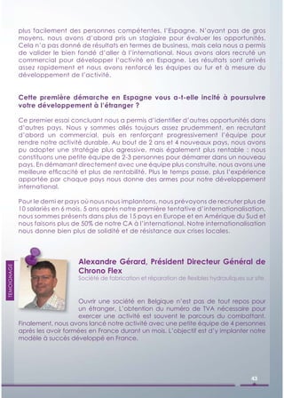 plus facilement des personnes compétentes, l’Espagne. N’ayant pas de gros
             moyens, nous avons d’abord pris un stagiaire pour évaluer les opportunités.
             Cela n’a pas donné de résultats en termes de business, mais cela nous a permis
             de valider le bien fondé d’aller à l’international. Nous avons alors recruté un
             commercial pour développer l’activité en Espagne. Les résultats sont arrivés
             assez rapidement et nous avons renforcé les équipes au fur et à mesure du
             développement de l’activité.


             Cette première démarche en Espagne vous a-t-elle incité à poursuivre
             votre développement à l’étranger ?

             Ce premier essai concluant nous a permis d’identiﬁer d’autres opportunités dans
             d’autres pays. Nous y sommes allés toujours assez prudemment, en recrutant
             d’abord un commercial, puis en renforçant progressivement l’équipe pour
             rendre notre activité durable. Au bout de 2 ans et 4 nouveaux pays, nous avons
             pu adopter une stratégie plus agressive, mais également plus rentable : nous
             constituons une petite équipe de 2-3 personnes pour démarrer dans un nouveau
             pays. En démarrant directement avec une équipe plus construite, nous avons une
             meilleure efﬁcacité et plus de rentabilité. Plus le temps passe, plus l’expérience
             apportée par chaque pays nous donne des armes pour notre développement
             international.

             Pour le derni er pays où nous nous implantons, nous prévoyons de recruter plus de
             10 salariés en 6 mois. 5 ans après notre première tentative d’internationalisation,
             nous sommes présents dans plus de 15 pays en Europe et en Amérique du Sud et
             nous faisons plus de 50% de notre CA à l’international. Notre internationalisation
             nous donne bien plus de solidité et de résistance aux crises locales.




                                 Alexandre Gérard, Président Directeur Général de
TEMOIGNAGE




                                 Chrono Flex
                                 Société de fabrication et réparation de ﬂexibles hydrauliques sur site.



                                  Ouvrir une société en Belgique n’est pas de tout repos pour
                                  un étranger. L’obtention du numéro de TVA nécessaire pour
                                  exercer une activité est souvent le parcours du combattant.
             Finalement, nous avons lancé notre activité avec une petite équipe de 4 personnes
             après les avoir formées en France durant un mois. L’objectif est d’y implanter notre
             modèle à succès développé en France.




                                                                                                  43
 
