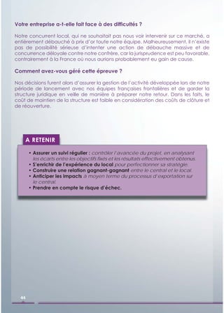 Votre entreprise a-t-elle fait face à des difﬁcultés ?

Notre concurrent local, qui ne souhaitait pas nous voir intervenir sur ce marché, a
entièrement débauché à prix d’or toute notre équipe. Malheureusement, il n’existe
pas de possibilité sérieuse d’intenter une action de débauche massive et de
concurrence déloyale contre notre confrère, car la jurisprudence est peu favorable,
contrairement à la France où nous aurions probablement eu gain de cause.

Comment avez-vous géré cette épreuve ?

Nos décisions furent alors d’assurer la gestion de l’activité développée lors de notre
période de lancement avec nos équipes françaises frontalières et de garder la
structure juridique en veille de manière à préparer notre retour. Dans les faits, le
coût de maintien de la structure est faible en considération des coûts de clôture et
de réouverture.




    A RETENIR

       • Assurer un suivi régulier : contrôler l’avancée du projet, en analysant
         les écarts entre les objectifs ﬁxés et les résultats effectivement obtenus.
       • S’enrichir de l’expérience du local pour perfectionner sa stratégie.
       • Construire une relation gagnant-gagnant entre le central et le local.
       • Anticiper les impacts à moyen terme du processus d’exportation sur
         le central.
       • Prendre en compte le risque d’échec.




  44
 