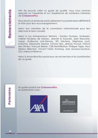 Remerciements   Aﬁn de pouvoir créer un guide de qualité, nous nous sommes
                appuyés sur l’expertise et sur l’expérience de nombreux membres
                de CroissancePlus.

                Nous tenons à remercier particulièrement nos partenaires UBIFRANCE
                et AXA pour leur accompagnement.

                Merci aux membres de la commission Internationale pour leur
                relecture et leurs conseils.

                Merci à nos entrepreneurs témoins : Karolyn Favreau, Andrexen,
                Valérie Tandeau de Marsac, Jeantet & Associés, Jean Rauscher,
                Yseop, Guillaume Loth-Demay, SIC Solutions, Stéphane Louit,
                Sciforma, Alexandre Gérard, Chrono Flex, Jérôme Tricault, Parfum
                des Oliviers, François Bieber, C2B NetAfﬁliation, Philippe Tapie, Haut
                Médoc Sélection, Vincent Fabié, Eclosing, José Jacques-Gustave,
                G2J vidéoconférence.

                Merci à Amandine Rouveyrol pour ses recherches et la coordination
                de ce guide.




                Un guide produit par CroissancePlus
Partenaires




                en partenariat avec :




    46
 
