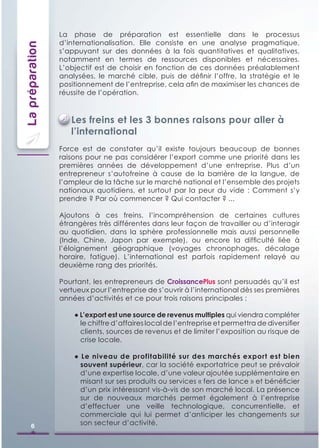 La phase de préparation est essentielle dans le processus
                 d’internationalisation. Elle consiste en une analyse pragmatique,
La préparation
                 s’appuyant sur des données à la fois quantitatives et qualitatives,
                 notamment en termes de ressources disponibles et nécessaires.
                 L’objectif est de choisir en fonction de ces données préalablement
                 analysées, le marché cible, puis de déﬁnir l’offre, la stratégie et le
                 positionnement de l’entreprise, cela aﬁn de maximiser les chances de
                 réussite de l’opération.



                    Les freins et les 3 bonnes raisons pour aller à
                    l’international
                 Force est de constater qu’il existe toujours beaucoup de bonnes
                 raisons pour ne pas considérer l’export comme une priorité dans les
                 premières années de développement d’une entreprise. Plus d’un
                 entrepreneur s’autofreine à cause de la barrière de la langue, de
                 l’ampleur de la tâche sur le marché national et l’ensemble des projets
                 nationaux quotidiens, et surtout par la peur du vide : Comment s’y
                 prendre ? Par où commencer ? Qui contacter ? ...

                 Ajoutons à ces freins, l’incompréhension de certaines cultures
                 étrangères très différentes dans leur façon de travailler ou d’interagir
                 au quotidien, dans la sphère professionnelle mais aussi personnelle
                 (Inde, Chine, Japon par exemple), ou encore la difﬁculté liée à
                 l’éloignement géographique (voyages chronophages, décalage
                 horaire, fatigue). L’international est parfois rapidement relayé au
                 deuxième rang des priorités.

                 Pourtant, les entrepreneurs de CroissancePlus sont persuadés qu’il est
                 vertueux pour l’entreprise de s’ouvrir à l’international dès ses premières
                 années d’activités et ce pour trois raisons principales :

                     ● L’export est une source de revenus multiples qui viendra compléter
                       le chiffre d’affaires local de l’entreprise et permettra de diversiﬁer
                       clients, sources de revenus et de limiter l’exposition au risque de
                       crise locale.

                     ● Le niveau de profitabilité sur des marchés export est bien
                       souvent supérieur, car la société exportatrice peut se prévaloir
                       d’une expertise locale, d’une valeur ajoutée supplémentaire en
                       misant sur ses produits ou services « fers de lance » et bénéﬁcier
                       d’un prix intéressant vis-à-vis de son marché local. La présence
                       sur de nouveaux marchés permet également à l’entreprise
                       d’effectuer une veille technologique, concurrentielle, et
                       commerciale qui lui permet d’anticiper les changements sur
      6                son secteur d’activité.
 