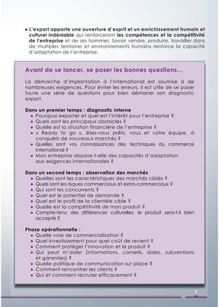 ● L’export apporte une ouverture d’esprit et un enrichissement humain et
  culturel indéniable qui renforceront les compétences et la compétitivité
  de l’entreprise et de ses hommes. Savoir vendre, produire, travailler dans
  de multiples territoires et environnements humains renforce la capacité
  d’adaptation de l’entreprise.


Avant de se lancer, se poser les bonnes questions…
La démarche d’implantation à l’international est soumise à de
nombreuses exigences. Pour éviter les erreurs, il est utile de se poser
toute une série de questions pour bien démarrer son diagnostic
export.

Dans un premier temps : diagnostic interne
  ● Pourquoi exporter et quel est l’intérêt pour l’entreprise ?
  ● Quels sont les principaux obstacles ?
  ● Quelle est la situation financière de l’entreprise ?
  ● « Ready to go », êtes-vous prêts, vous et votre équipe, à
    conquérir de nouveaux marchés ?
  ● Quelles sont vos connaissances des techniques du commerce
    international ?
  ● Mon entreprise dispose-t-elle des capacités d’adaptation
    aux exigences internationales ?

Dans un second temps : observation des marchés
  ● Quelles sont les caractéristiques des marchés ciblés ?
  ● Quels sont les risques commerciaux et extra-commerciaux ?
  ● Qui sont les concurrents ?
  ● Quel est le potentiel de demande ?
  ● Quel est le profil de la clientèle cible ?
  ● Quelle est la compétitivité de mon produit ?
  ● Compte-tenu des différences culturelles, le produit sera-t-il bien
    accepté ?

Phase opérationnelle :
  ● Quelle voie de commercialisation ?
  ● Quel investissement pour quel coût de revient ?
  ● Comment protéger l’innovation et le produit ?
  ● Qui peut m’aider (informations, conseils, aides, subventions
    et garanties) ?
  ● Quelle politique de communication sur place ?
  ● Comment rencontrer les clients ?
  ● Qui et comment recruter efficacement ?


                                                                          7
 