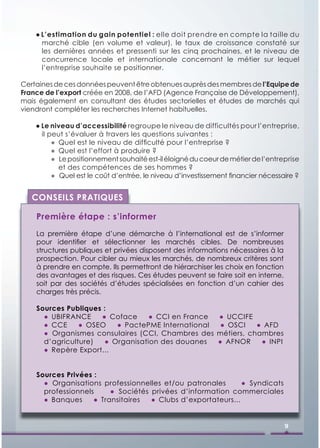 ● L’estimation du gain potentiel : elle doit prendre en compte la taille du
      marché cible (en volume et valeur), le taux de croissance constaté sur
      les dernières années et pressenti sur les cinq prochaines, et le niveau de
      concurrence locale et internationale concernant le métier sur lequel
      l’entreprise souhaite se positionner.

Certaines de ces données peuvent être obtenues auprès des membres de l’Equipe de
France de l’export créée en 2008, de l’AFD (Agence Française de Développement),
mais également en consultant des études sectorielles et études de marchés qui
viendront compléter les recherches Internet habituelles.

    ● Le niveau d’accessibilité regroupe le niveau de difficultés pour l’entreprise,
      il peut s’évaluer à travers les questions suivantes :
          ● Quel est le niveau de difﬁculté pour l’entreprise ?
          ● Quel est l’effort à produire ?
          ● Le positionnement souhaité est-il éloigné du coeur de métier de l’entreprise
            et des compétences de ses hommes ?
          ● Quel est le coût d’entrée, le niveau d’investissement ﬁnancier nécessaire ?


   CONSEILS PRATIQUES

    Première étape : s’informer
    La première étape d’une démarche à l’international est de s’informer
    pour identiﬁer et sélectionner les marchés cibles. De nombreuses
    structures publiques et privées disposent des informations nécessaires à la
    prospection. Pour cibler au mieux les marchés, de nombreux critères sont
    à prendre en compte. Ils permettront de hiérarchiser les choix en fonction
    des avantages et des risques. Ces études peuvent se faire soit en interne,
    soit par des sociétés d’études spécialisées en fonction d’un cahier des
    charges très précis.

    Sources Publiques :
      ● UBIFRANCE    ● Coface     ● CCI en France            ● UCCIFE
      ● CCE     ● OSEO   ● PactePME International             ● OSCI    ● AFD
      ● Organismes consulaires (CCI, Chambres des            métiers, chambres
      d’agriculture)  ● Organisation des douanes             ● AFNOR     ● INPI
      ● Repère Export...


    Sources Privées :
      ● Organisations professionnelles et/ou patronales       ● Syndicats
      professionnels     ● Sociétés privées d’information commerciales
      ● Banques     ● Transitaires  ● Clubs d’exportateurs...


                                                                                   9
 