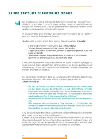 13
03. Comment construire la coopération publique privée
3.2.Puis s’entourer de partenaires engagés
Les projets qui ont trait à l’attractivité du territoire relèvent du « bien commun » :
si chacun a un intérêt à ce qu’ils soient réalisés, personne n’est légitime tout
seul pour les mener à bien. C’est en rassemblant des acteurs d’horizons divers
que l’on crée des projets concrets et innovants.
Et ainsi permettre ainsi à chacun d’exercer sa citoyenneté et de se « battre »
pour son territoire. Il n’y a pas de fatalité !
Quel que soit le projet, il faut donc trouver des partenaires « engagés » :
•	 Faire avec ceux qui veulent, quel que soit leur statut
•	 Trouver des personnes motrices, trouver des leaders
•	 S’appuyer sur ceux qui existent, qui sont là depuis longtemps, avec une
base territoriale
•	 Tendre la main pour élargir le cercle mais avancer sans attendre
•	 Identifier les énergies (jeunes, associations, etc.)
Il faut donc recenser ces acteurs et identifier les points d’intérêts partagés : le
socle commun et des objectifs très concrets. Enfin, il est à noter que les acteurs
clés du projet ne sont pas uniquement ou forcément ceux ayant exprimés des
besoins en phase prospective.
Les partenaires s’entendent donc au sens large : administrations, collectivités,
entreprises, institutionnels, associations, syndicats, particuliers etc.
Attention donc à :
•	 Ne pas se limiter aux seuls services économiques des collectivités
ou aux seuls réseaux de dirigeants ou club d’entreprises. Diverses
associations (sportives, culturelles, etc.) seront intéressées et moteurs.
Il en est de même du côté des collectivités : le responsable des routes
ou des collèges n’est-il pas un contributeur précieux ?
•	 Ne pas oublier les jeunes : étudiants, jeunes salariés, jeunes dirigeants,
etc.
•	 Aller chercher des partenaires « hors territoire » : l’implication des
entreprises et territoires limitrophes permet d’élargir, d’aller plus loin sur
les possibles, de trouver d’autres compétences.
Il n’y a aucune règle de nombre où de nature concernant les parties prenantes
d’un projet, ça ne sert pas le projet commun.
Cela ne veut pas dire qu’il ne faut pas ajuster la taille du collectif en fonction
des étapes du projet. Sur une étape de prospective, il faudra privilégier une
cible très large. Sur des étapes de décisions, un comité plus restreint mais
représentatif de l’ensemble des parties prenantes est préférable.
 