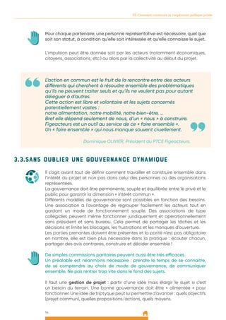 14
03. Comment construire la coopération publique privée
L’action en commun est le fruit de la rencontre entre des acteurs
différents qui cherchent à résoudre ensemble des problématiques
qu’ils ne peuvent traiter seuls et qu’ils ne veulent pas pour autant
déléguer à d’autres.
Cette action est libre et volontaire et les sujets concernés
potentiellement vastes :
notre alimentation, notre mobilité, notre bien-être, …
Bref elle dépend seulement de nous, d’un « nous » à construire.
Figeacteurs est un outil au service de ce « faire ensemble ».
Un « faire ensemble » qui nous manque souvent cruellement.
Dominique OLIVIER, Président du PTCE Figeacteurs.
L’impulsion peut être donnée soit par les acteurs (notamment économiques,
citoyens, associations, etc.) ou alors par la collectivité au début du projet.
Pour chaque partenaire, une personne représentative est nécessaire, quel que
soit son statut, à condition qu’elle soit intéressée et qu’elle connaisse le sujet.
3.3.Sans oublier une gouvernance dynamique
Il s’agit avant tout de définir comment travailler et construire ensemble dans
l’intérêt du projet et non pas dans celui des personnes où des organisations
représentées.
La gouvernance doit être permanente, souple et équilibrée entre le privé et le
public pour garantir la dimension « intérêt commun ».
Différents modèles de gouvernance sont possibles en fonction des besoins.
Une association a l’avantage de regrouper facilement les acteurs tout en
gardant un mode de fonctionnement souple. Des associations de type
collégiales peuvent même fonctionner juridiquement et opérationnellement
sans président et sans bureau. Cela permet de partager les tâches et les
décisions et limite les blocages, les frustrations et les manques d’ouverture.
Les parties prenantes doivent être présentes et la parité n’est pas obligatoire
en nombre, elle est bien plus nécessaire dans la pratique : écouter chacun,
partager des avis contraires, construire et décider ensemble !
De simples commissions paritaires peuvent aussi être très efficaces.
Un préalable est néanmoins nécessaire : prendre le temps de se connaitre,
de se comprendre au choix de mode de gouvernance, de communiquer
ensemble. Ne pas rentrer trop vite dans le fond des sujets.
Il faut une gestion de projet : partir d’une idée mais élargir le sujet si c’est
un besoin du terrain. Une bonne gouvernance doit être « alimentée » pour
fonctionner. Une idée de triptyque peut lui permettre d’avancer : quels objectifs
(projet commun), quelles propositions/actions, quels moyens.
 