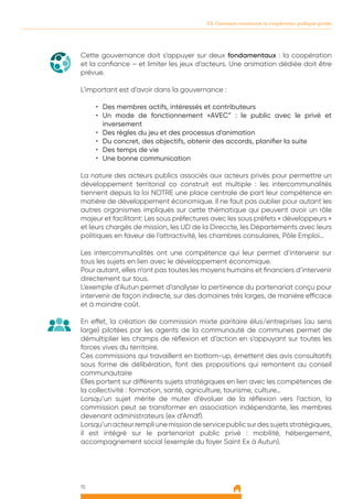 15
03. Comment construire la coopération publique privée
	
Cette gouvernance doit s’appuyer sur deux fondamentaux : la coopération
et la confiance – et limiter les jeux d’acteurs. Une animation dédiée doit être
prévue.
L’important est d’avoir dans la gouvernance :
•	 Des membres actifs, intéressés et contributeurs
•	 Un mode de fonctionnement «AVEC” : le public avec le privé et
inversement
•	 Des règles du jeu et des processus d’animation
•	 Du concret, des objectifs, obtenir des accords, planifier la suite
•	 Des temps de vie
•	 Une bonne communication
La nature des acteurs publics associés aux acteurs privés pour permettre un
développement territorial co construit est multiple : les intercommunalités
tiennent depuis la loi NOTRE une place centrale de part leur compétence en
matière de développement économique. Il ne faut pas oublier pour autant les
autres organismes impliqués sur cette thématique qui peuvent avoir un rôle
majeur et facilitant: Les sous préfectures avec les sous préfets « développeurs »
et leurs chargés de mission, les UD de la Direccte, les Départements avec leurs
politiques en faveur de l’attractivité, les chambres consulaires, Pôle Emploi…
Les intercommunalités ont une compétence qui leur permet d’intervenir sur
tous les sujets en lien avec le développement économique.
Pour autant, elles n’ont pas toutes les moyens humains et financiers d’intervenir
directement sur tous.
L’exemple d’Autun permet d’analyser la pertinence du partenariat conçu pour
intervenir de façon indirecte, sur des domaines très larges, de manière efficace
et à moindre coût.
En effet, la création de commission mixte paritaire élus/entreprises (au sens
large) pilotées par les agents de la communauté de communes permet de
démultiplier les champs de réflexion et d’action en s’appuyant sur toutes les
forces vives du territoire.
Ces commissions qui travaillent en bottom-up, émettent des avis consultatifs
sous forme de délibération, font des propositions qui remontent au conseil
communautaire
Elles portent sur différents sujets stratégiques en lien avec les compétences de
la collectivité : formation, santé, agriculture, tourisme, culture…
Lorsqu’un sujet mérite de muter d’évoluer de la réflexion vers l’action, la
commission peut se transformer en association indépendante, les membres
devenant administrateurs (ex d’Amdf).
Lorsqu’unacteurrempliunemissiondeservicepublicsurdessujetsstratégiques,
il est intégré sur le partenariat public privé : mobilité, hébergement,
accompagnement social (exemple du foyer Saint Ex à Autun).
 