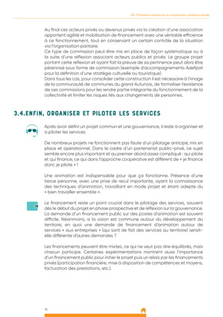 16
03. Comment construire la coopération publique privée
3.4.Enfin, organiser et piloter les services
Après avoir défini un projet commun et une gouvernance, il reste à organiser et
à piloter les services.
De nombreux projets ne fonctionnent pas faute d’un pilotage anticipé, mis en
place et opérationnel. Dans le cadre d’un partenariat public-privé, ce sujet
semble encore plus important et au premier abord assez compliqué : qui pilote
et qui finance, ce qui dans l’approche coopérative est différent de « je finance
donc je pilote » !
Une animation est indispensable pour que ça fonctionne. Présence d’une
tierce personne, avec une prise de recul importante, ayant la connaissance
des techniques d’animation, travaillant en mode projet et étant adepte du
« bien travailler ensemble ».
Le financement reste un point crucial dans le pilotage des services, souvent
dès le début du projet en phase prospective et de réflexion sur la gouvernance.
La demande d’un financement public sur des postes d’animation est souvent
difficile. Néanmoins, si la vision est commune autour du développement du
territoire, en quoi une demande de financement d’animation autour de
services « aux entreprises » (qui sont de fait des services au territoire) serait-
elle différente d’autres demandes ?
Les financements peuvent être mixtes, ce qui ne veut pas dire équilibrés, mais
chacun participe. Certaines expérimentations montrent aussi l’importance
d’un financement public pour initier le projet puis un relais par les financements
privés (participation financière, mise à disposition de compétences et moyens,
facturation des prestations, etc.).
Au final ces acteurs privés ou devenus privés via la création d’une association
apportent agilité et mobilisation de financement avec une véritable efficience
à ce fonctionnement, tout en conservant un certain contrôle de la situation
via l’organisation paritaire.
Ce type de commission peut être mis en place de façon systématique ou à
la suite d’une réflexion associant acteurs publics et privés. Le groupe projet
portant cette réflexion et ayant fait la preuve de sa pertinence peut alors être
pérennisé sous forme de commission (exemple d’accompagnements Adefpat
pour la définition d’une stratégie culturelle ou touristique)
Dans tous les cas, pour consolider cette construction il est nécessaire à l’image
de la communauté de communes du grand Autunois, de formaliser l’existence
de ces commissions pour les rendre partie intégrante du fonctionnement de la
collectivité et limiter les risques liés aux changements de personnes.
 