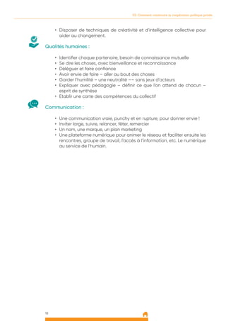 18
03. Comment construire la coopération publique privée
•	 Disposer de techniques de créativité et d’intelligence collective pour
aider au changement.
Qualités humaines :
•	 Identifier chaque partenaire, besoin de connaissance mutuelle
•	 Se dire les choses, avec bienveillance et reconnaissance
•	 Déléguer et faire confiance
•	 Avoir envie de faire – aller au bout des choses
•	 Garder l’humilité – une neutralité –– sans jeux d’acteurs
•	 Expliquer avec pédagogie – définir ce que l’on attend de chacun –
esprit de synthèse
•	 Etablir une carte des compétences du collectif
Communication :
•	 Une communication vraie, punchy et en rupture, pour donner envie !
•	 Inviter large, suivre, relancer, fêter, remercier
•	 Un nom, une marque, un plan marketing
•	 Une plateforme numérique pour animer le réseau et faciliter ensuite les
rencontres, groupe de travail, l’accès à l’information, etc. Le numérique
au service de l’humain.
 