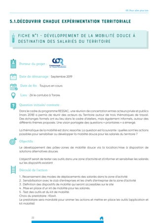22
05. Pour aller plus loin
5.1.Découvrir chaque expérimentation territoriale
FICHE N°1 - développement de la mobilité douce à
destination des salariés du territoire
Question initiale/ contexte :
Porteur du projet :
Date de démarrage : Septembre 2019
Date de fin : Toujours en cours
Lieu : ZA le cantuba à Tarare.
Objectifs :
Dans le cadre du programme RESSAC, une réunion de concertation entres acteurs privés et publics
(mars 2018) a permis de réunir des acteurs du Territoire autour de trois thématiques de travail.
Des échanges formels ont eu lieu dans le cadre d’ateliers, mais également informels, autour des
différents thèmes proposés. Une vision partagée des questions « prioritaires » a émergé.
La thématique de la mobilité est donc ressortie. La question est la suivante : quelles sont les actions
possibles pour sensibiliser ou développer la mobilité douce pour les salariés du territoire ?
Le développement des pôles-zones de mobilité douce via la location/mise à disposition de
solutions alternatives douces
L’objectif serait de tester ces outils dans une zone d’activité et d’informer et sensibiliser les salariés
sur les dispositifs existant
Déroulé de l’action :
1 . Recensement des modes de déplacements des salariés dans la zone d’activité
2 . Sensibilisation avec le club d’entreprises et les chefs d’entreprise de la zone d’activité
3 . Définition des dispositifs de mobilité qui seront accessibles sur le site
4 . Mise en place d’un kit de mobilité pour les salariés.
5 . Test des outils et du kit de mobilité.
Choix du prestataire : Klaxit.
Le prestataire sera mandaté pour animer les actions et mettre en place les outils (application et
kit mobilité)
 
