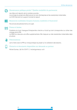 25
05. Pour aller plus loin
Gouvernance publique privée ? Quelles modalités du partenariat
Ressources mobilisées (moyens humains, matériels et financiers)
Freins et limites
Préconisations
Contacts et documents disponibles sur demande au porteur
Les rôles sont répartis de la manière suivante :
Le portage du projet est effectué par le club d’entreprises et les assistantes maternelles
La COR intervient en support (conseil et appui)
Pas encore de prévisionnel sur le sujet.
Problème du local. Azergues Entreprendre cherche un local qui doit correspondre au cahier des
charges de la PMI.
La MAM ne crée pas une offre supplémentaire. Elle s’appuie sur des assistantes maternelles déjà
en place.
Lien à faire avec la PMI sur chaque étape du projet sur la validation des besoins.
Michel Gomes : 06 74 47 59 77 // michel.gomes@c-or.fr
 