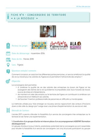 29
05. Pour aller plus loin
FICHE N°4 - Conciergerie de territoire
« A la Rescouss’ »
Question initiale/ contexte :
Porteur du projet :
Date de démarrage : novembre-2016
Date de fin : Février 2018
Lieu : Figeac
Objectifs :
Comment concevoir, en associant les différentes parties prenantes, un service améliorant la qualité
de vie au travail pour les salariés du Figeacois et permettant l’attractivité des emplois ?
La conciergerie doit permettre:
•	 d’ améliorer la qualité de vie des salariés des entreprises du bassin de Figeac en les
soulageant des tâches de la vie quotidienne incompatibles avec leurs horaires de travail,
source de stress et d’absentéisme.
•	 de maintenir et créer des emplois sur le territoire de Figeac en contribuant à améliorer son
attractivité et en fidélisant ses salariés.
•	 de favoriser l’insertion professionnelle de personnes en difficulté ou handicapées.
La méthode utilisée pour faire émerger ce nouveau service rapprochant des acteurs d’horizons
divers a été celle du design par l’usage avec une phase d’expérimentation du service en réel.
Déroulé de l’action :
L’année 2017 a permis d’étudier la faisabilité d’un service de conciergerie inter entreprises sur le
territoire et de mener une expérimentation.
1. Constitution d’un groupe d’action et mise en place d’un accompagnement ADEFPAT (formation
développement)
Un groupe d’acteurs locaux (clients, prestataires potentiels) de la conciergerie se sont rassemblés
pour étudier la faisabilité d’un service de conciergerie. Les cinq structures participant au groupe
 