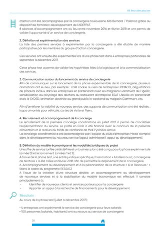 30
05. Pour aller plus loin
d’action ont été accompagnées par la conciergerie toulousaine Allô Bernard / Palanca grâce au
dispositif de formation développement de l’ADEFPAT.
8 séances d’accompagnement ont eu lieu entre novembre 2016 et février 2018 et ont permis de
valider l’opportunité d’un service de conciergerie.
2. Définition et expérimentation des services
La liste des premiers services à expérimenter par la conciergerie a été établie de manière
participative par les membres du groupe d’action conciergerie.
Ces services ont ensuite été expérimentés lors d’une phase test dans 4 entreprises partenaires de
septembre à décembre 2017.
Cette phase test a permis de valider les hypothèses liées à la logistique et à la commercialisation
des services.
3. Communication autour du lancement du service de conciergerie
Afin de communiquer sur le lancement de la phase expérimentale de la conciergerie, plusieurs
animations ont eu lieu, par exemple : café cookie au sein de l’entreprise LOMACO, dégustations
de produits locaux dans les entreprises en partenariat avec les magasins Gammvert de Figeac,
sensibilisation au recyclage des déchets au restaurant d’entreprise ESAT l’Abeille en partenariat
avec le SYDED, animation destinée au grand public le weekend au magasin Gammvert, etc.
Afin d’améliorer la visibilité du nouveau service, des supports de communication ont été réalisés :
logos aimantés pour véhicule, cartes de visite et flyers.
4. Recrutement et accompagnement de la concierge
Le recrutement de la première concierge coordinatrice en juillet 2017 a permis de concrétiser
l’expérimentation du service. Le poste en CDD a été financé avec le concours de la présente
convention et le recours au fonds de confiance de Midi Pyrénées Active.
La concierge coordinatrice a été accompagnée par l’équipe du club d’entreprises Mode d’emploi
dans le développement du nouveau service (appui administratif, appui au développement).
5. Définition du modèle économique et les modalités juridiques du projet
Uneoffredeservicetariféeaétédéfinieetunbusinessplanaétéconçupourlaphaseexpérimentale
(année 0) et le lancement (années 1 et 2).
A l’issue de la phase test, une entité juridique spécifique, l’association « A la Rescouss’, conciergerie
de territoire » a été créée en février 2018 afin de permettre le déploiement de la conciergerie.
6. Accompagnement au développement et à la pérennisation de la structure « A la Rescouss ‘ »
(dans le cadre du programme RESSAC)
A l’issue de la création d’une structure dédiée, un accompagnement au développement
de nouveaux services et à la stabilisation du modèle économique est effectué. Il consiste
principalement à :
-	 Identifier de nouveaux clients et services porteurs pour la conciergerie
-	 Apporter un appui à la recherche de financements pour le développement
Résultats :
Au cours de la phase test (juillet à décembre 2017) :
• 4 entreprises ont expérimenté le service de conciergerie pour leurs salariés
• 100 personnes (salariés, habitants) ont eu recours au service de conciergerie
 