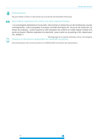 32
05. Pour aller plus loin
Une citation inspirante d’un acteur sur cette expérimentation
Préconisations
Contacts et documents disponibles sur demande au porteur
« La conciergerie révolutionne ma journée : j’économise un temps fou sur de nombreuses courses
contraignantes : colis à récupérer, à envoyer, contrôle technique, etc et ça ne me coûte rien. Le
temps est précieux , surtout quand on doit récupérer ses enfants en mode vitesse lumière à la
sortie du boulot ! Mention spéciale à la réactivité : pneu à plat sur le parking à 14h, réparé pour
17h , Parfait ! »
Témoignage d’un salarié utilisateur de la conciergerie
Ne pas hésiter à faire un test plutôt qu’une étude de faisabilité théorique
Documentations de communication A LA RESCOUSS’ et statuts de l’association
 