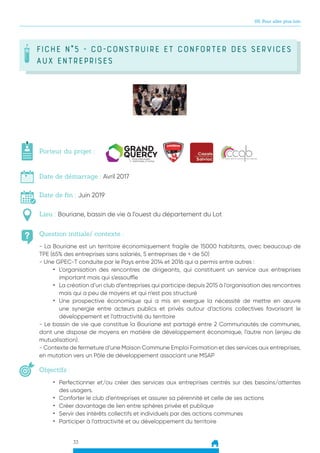 33
05. Pour aller plus loin
FICHE N°5 - Co-construire et conforter des services
aux entreprises
Question initiale/ contexte :
Porteur du projet :
Date de démarrage : Avril 2017
Date de fin : Juin 2019
Lieu : Bouriane, bassin de vie à l’ouest du département du Lot
Objectifs :
- La Bouriane est un territoire économiquement fragile de 15000 habitants, avec beaucoup de
TPE (65% des entreprises sans salariés, 5 entreprises de + de 50)
- Une GPEC-T conduite par le Pays entre 2014 et 2016 qui a permis entre autres :
•	 L’organisation des rencontres de dirigeants, qui constituent un service aux entreprises
important mais qui s’essouffle
•	 La création d’un club d’entreprises qui participe depuis 2015 à l’organisation des rencontres
mais qui a peu de moyens et qui n’est pas structuré
•	 Une prospective économique qui a mis en exergue la nécessité de mettre en œuvre
une synergie entre acteurs publics et privés autour d’actions collectives favorisant le
développement et l’attractivité du territoire
- Le bassin de vie que constitue la Bouriane est partagé entre 2 Communautés de communes,
dont une dispose de moyens en matière de développement économique, l’autre non (enjeu de
mutualisation).
- Contexte de fermeture d’une Maison Commune Emploi Formation et des services aux entreprises,
en mutation vers un Pôle de développement associant une MSAP
•	 Perfectionner et/ou créer des services aux entreprises centrés sur des besoins/attentes
des usagers.
•	 Conforter le club d’entreprises et assurer sa pérennité et celle de ses actions
•	 Créer davantage de lien entre sphères privée et publique
•	 Servir des intérêts collectifs et individuels par des actions communes
•	 Participer à l’attractivité et au développement du territoire
 