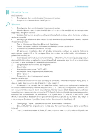 34
05. Pour aller plus loin
Déroulé de l’action :
Deux actions :
1.	 Prototypage d’un ou plusieurs services aux entreprises
2.	 L’organisation de rencontres de dirigeants
Résultats :
1.	 Prototypage d’un ou plusieurs services aux entreprises
•	 Mise en œuvre d’une dizaine d’ateliers de co-conception de services aux entreprises, avec
l’apport du design de services
•	 L’usager (porteur de projet éco/dirigeants) est placé au cœur et on fait avec lui et pas
seulement pour lui
•	 Prototypage de services avec l’aide d’outils d’animation et de conception créatifs : création
de scénarios d’usage
•	 Test et itération, amélioration, 2ème test, finalisation
•	 Travail sur impact social et environnemental et l’évaluation des services
•	 Communication et lancement des services
•	 37 personnes mobilisées dont 21 privées (dirigeants, porteurs de projets, habitants,
responsables associatifs) et 16 publiques (élus, techniciens de collectivités, institutionnels et
partenaires techniques)
•	 3 services co-construits autour d’un animateur « référent » : un numéro unique avec parcours
d’accueil/d’intégration ; une plateforme numérique (FAQ, ressources, agenda…) ; et une animation
favorisant la mise en réseau et des événements collectifs.
2.	 L’organisation de rencontres de dirigeants
•	Convivialité
•	 Intervention thématique /18h30 à 20h
•	 Information sur les dispositifs des partenaires
•	 Dîner « placé »
•	 Présentation des nouveaux participants
Pour les deux actions :
•	 L’anticipation des besoins sera assurée par l’animateur référent (réalisation d’enquêtes), et
dans le cadre des rencontres de dirigeants (« fiche liaison »)
•	 La gouvernance : ce qui a été co-imaginé en atelier : des travaux sont ressortis des besoins
en animation et quasiment une fiche de poste (1 à1,5 ETP). Quercy Bouriane pouvait s’en servir pour
son recrutement (son agent étant en partance), Cazals-Salviac était d’accord pour participer
financièrement, ne pouvant elle embaucher 1ETP. Cazals-Salviac et le club d’entreprises pouvaient
être associés aux entretiens de recrutement. Cet agent aurait pu être mis à disposition d’une
structure associative disposant d’une gouvernance publique/privée, qui aurait eu pour objet la
mise en œuvre de ces services (dont l’organisation des rencontres de dirigeants).
•	 Témoignage / repas : personnalité souvent du monde de l’Entreprise
•	 Elus, institutionnels et partenaires invités pour favoriser les échanges dans un contexte
informel
•	 3 rencontres thématiques réalisées, 90 personnes touchées dont 67 privées et 23 publiques.
 