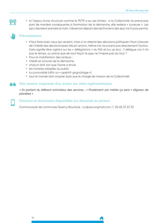 36
05. Pour aller plus loin
Une citation inspirante d’un acteur sur cette expérimentation
Préconisations
Contacts et documents disponibles sur demande au porteur
« En parlant du référent animateur des services : « Finalement son métier ça sera « aligneur de
planètes »
•	 Il faut faire avec ceux qui veulent, mais si on attend des décisions politiques il faut s’assurer
de l’intérêt des décisionnaires très en amont, même s’ils ne suivent pas directement l’action.
Cela signifie être vigilant sur les « délégations » du Pdt et/ou vp éco : il délègue car il n’a
pas le temps, ou parce que de tout façon le ppp ne l’inspire pas du tout ?
•	 Pour la mobilisation des acteurs :
•	 intérêt et concret de la démarche
•	 chacun doit voir que l’autre a envie
•	 les horaires adaptés au public
•	 la convivialité (offrir un « apéritif-grignottage »)
•	 tout le monde doit coopter (pas que le chargé de mission de la Collectivité)
Communauté de communes Quercy Bouriane : ccqb.eco@gmail.com // 05 65 37 23 70
•	 Ici l’appui d’une structure comme le PETR a eu ses limites : si la Collectivité ne prend pas
part de manière conséquente à l’animation de la démarche, elle restera « suiveuse ». Les
epci devaient prendre la main, l’absence/départ des techniciens des epci ne l’a pas permis.
 