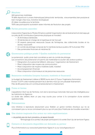 38
05. Pour aller plus loin
Résultats :
260 personnes mobilisées
19 défis répartis en 4 univers thématiques (attractivité territoriale, vivre ensemble, bien produire et
bien manger chez nous, transition écologique).
25 idées nouvelles pour le territoire.
100% des participants souhaitent rester informés de l’évolution des projets
L’association Figeacteurs/Mode d’Emplois a piloté l’organisation de cet évènement et s’est appuyé
sur près de 80 contributeurs (personnes physiques et morales) :
•	 35 Animateurs bénévoles
•	 30 bénévoles en charge de la logistique et de l’accueil
•	 20 experts personnes ressources (issues de l’entreprise, des collectivités locales et du
secteur associatif)
•	 Un comité de pilotage composé de 14 membres (acteurs publics 30 % et privés 70%)
•	 Des partenaires financiers et mécènes (6)
Parties prenantes associées :
Gouvernance publique privée ? Quelles modalités du partenariat
Le partenariat public privé s’est concrétisé au sein du comité de pilotage.
Les conventions de partenariat ont permis de matérialiser le soutien des acteurs publics :
•	 Désignation d’un personnel référent, relai pour l ‘organisation de l’évènement
•	 Mise à disposition des moyens de communication
•	 Mise à disposition de moyens matériels (salle, mobilier)
•	 Accompagnement financier
•	 Mise à disposition d’animateurs et de personnes ressources
Ressources mobilisées (moyens humains, matériels et financiers)
Le budget de l’évènement s’élève à 38000 euros dont 2/3 pour l’ingénierie d’animation.
Environ 1.5 ETP a été mobilisé pendant les 6 derniers mois qui ont précédé l’évènement.
Près de 80 personnes ont contribué bénévolement à l’évènement.
Freins et limites
L’appellation Start Up de Territoire, nom de la dynamique nationale n’est pas très intelligible pour
les habitants du figeacois
La durée des ateliers était un peu trop courte pour arriver à la conception d’une solution
opérationnelle.
Une citation inspirante d’un acteur sur cette expérimentation
Préconisations
Contacts et documents disponibles sur demande au porteur
Une initiative à reproduire absolument pour fédérer un grand nombre d’acteurs qui ne se
connaissent pas ou ne se connaissent plus ou qui ont pas/plus l’habitude de travailler ensemble !
Plus d’informations sur www.startupterritoire-figeac.fr ou sur www.figeacteurs.fr
« Je partais pas du tout convaincu, je repars boosté
Témoignage d’un porteur de projet participant à la soirée Start Up de territoire Figeac
 