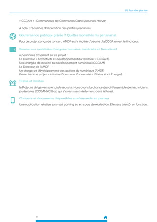 41
05. Pour aller plus loin
Contacts et documents disponibles sur demande au porteur
Une application relative au smart parking est en cours de réalisation. Elle sera bientôt en fonction.
Gouvernance publique privée ? Quelles modalités du partenariat
Pour ce projet conçu de concert, AMDF est le maitre d’oeuvre , la CCGA en est le financeur.
« CCGAM » : Communauté de Communes Grand Autunois Morvan
A noter : l’équilibre d’implication des parties prenantes
Ressources mobilisées (moyens humains, matériels et financiers)
6 personnes travaillent sur ce projet :
Le Directeur « Attractivité et développement du territoire » (CCGAM)
Une chargée de mission au développement numérique (CCGAM)
Le Directeur de l’AMDF
Un chargé de développement des actions du numérique (AMDF)
Deux chefs de projet « Initiative Commune Connectée » (Citéos Vinci-Energie)
Freins et limites
le Projet se dirige vers une totale réussite. Nous avons la chance d’avoir l’ensemble des techniciens
partenaires (CCGAM+Citéos) qui s’investissent réellement dans le Projet.
 