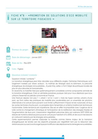 42
05. Pour aller plus loin
FICHE N°8 - «Promotion de solutions d’Eco Mobilité
sur le territoire FIgeacois »
Question initiale/ contexte :
Porteur du projet :
Date de démarrage : Janvier 2017
Date de fin : Mai 2019
Lieu : Figeac
Question initiale/ contexte *
La transition énergétique peut être abordée sous différents angles. Certaines thématiques sont
largement traitées par divers acteurs : la maîtrise de l’énergie dans le bâtiment, la précarité
énergétique, les énergies renouvelables… A juste titre, celles-ci font l’objet de politiques locales de
plus en plus abouties et transversales.
En revanche, la mobilité n’est pas systématiquement considérée comme composante centrale de
la transition énergétique. C’est un véritable paradoxe, puisque c’est pour nous déplacer que nous
utilisons l’essentiel du pétrole consommé en France.
Une fracture sépare non pas l’ « urbain » et le « rural », mais les hyper-centres urbains d’une
part, qui font naître des pratiques de mobilité plus soutenables par un ensemble de solutions
alternatives à la voiture (sans parvenir à en limiter suffisamment l’impact et les nuisances), et tous
les autres territoires d’autre part, où prospère dans l’ensemble un schéma traditionnel dominé par
l’automobile. Cette tendance est inquiétante. Elle est en effet incompatible avec l’urgence de la
lutte contre le changement climatique et l’anticipation de la raréfaction des énergies fossiles et
l’augmentation de leurs prix. L’association négaWatt préconise dans son scénario 2017-2050 de
réduire de moitié la distance parcourue en voiture par habitant d’ici 2050, et de couvrir les besoins
en carburant restants par les énergies renouvelables.
Cette expérimentation permet d’aborder la mobilité comme thème majeur de la transition
énergétique,et de tendre vers les objectifs proposés par négaWatt tant par la réduction des
distancesparcourues(covoiturage)queparladiffusiondesdéplacementsàénergiesrenouvelables.
 