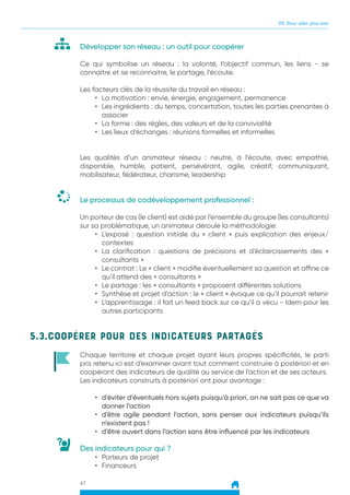 05. Pour aller plus loin
47
Développer son réseau : un outil pour coopérer
Ce qui symbolise un réseau : la volonté, l’objectif commun, les liens - se
connaitre et se reconnaitre, le partage, l’écoute.
Les facteurs clés de la réussite du travail en réseau :
•	 La motivation : envie, énergie, engagement, permanence
•	 Les ingrédients : du temps, concertation, toutes les parties prenantes à
associer
•	 La forme : des règles, des valeurs et de la convivialité
•	 Les lieux d’échanges : réunions formelles et informelles
	
Les qualités d’un animateur réseau : neutre, à l’écoute, avec empathie,
disponible, humble, patient, persévérant, agile, créatif, communiquant,
mobilisateur, fédérateur, charisme, leadership
Le processus de codéveloppement professionnel :
Un porteur de cas (le client) est aidé par l’ensemble du groupe (les consultants)
sur sa problématique, un animateur déroule la méthodologie:
•	 L’exposé : question initiale du « client » puis explication des enjeux/
contextes
•	 La clarification : questions de précisions et d’éclaircissements des «
consultants »
•	 Le contrat : Le « client » modifie éventuellement sa question et affine ce
qu’il attend des « consultants »
•	 Le partage : les « consultants » proposent différentes solutions
•	 Synthèse et projet d’action : le « client » évoque ce qu’il pourrait retenir
•	 L’apprentissage : il fait un feed back sur ce qu’il a vécu - Idem pour les
autres participants
5.3.Coopérer pour des indicateurs partagés
Chaque territoire et chaque projet ayant leurs propres spécificités, le parti
pris retenu ici est d’examiner avant tout comment construire à postériori et en
coopérant des indicateurs de qualité au service de l’action et de ses acteurs.
Les indicateurs construits à postériori ont pour avantage :
•	 d’éviter d’éventuels hors sujets puisqu’à priori, on ne sait pas ce que va
donner l’action
•	 d’être agile pendant l’action, sans penser aux indicateurs puisqu’ils
n’existent pas !
•	 d’être ouvert dans l’action sans être influencé par les indicateurs
Des indicateurs pour qui ?
•	 Porteurs de projet
•	 Financeurs
 