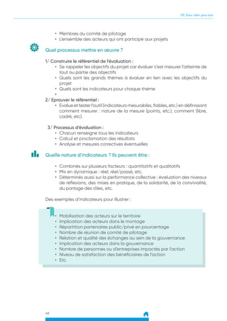 05. Pour aller plus loin
48
•	 Membres du comité de pilotage
•	 L’ensemble des acteurs qui ont participé aux projets
Quel processus mettre en œuvre ?
1/ Construire le référentiel de l’évaluation :
•	 Se rappeler les objectifs du projet car évaluer c’est mesurer l’atteinte de
tout ou partie des objectifs
•	 Quels sont les grands thèmes à évaluer en lien avec les objectifs du
projet
•	 Quels sont les indicateurs pour chaque thème
•	
2/ Eprouver le référentiel :
•	 Evalue et tester l’outil (indicateurs mesurables, fiables, etc.) en définissant
comment mesurer : nature de la mesure (points, etc.), comment (libre,
cadré, etc).
3/ Processus d’évaluation :
•	 Chacun renseigne tous les indicateurs
•	 Calcul et proclamation des résultats
•	 Analyse et mesures correctives éventuelles
Quelle nature d’indicateurs ? Ils peuvent être :
•	 Combinés sur plusieurs facteurs : quantitatifs et qualitatifs
•	 Mis en dynamique : réel, réel/passé, etc.
•	 Déterminés aussi sur la performance collective : évaluation des niveaux
de réflexions, des mises en pratique, de la solidarité, de la convivialité,
du partage des rôles, etc.
Des exemples d’indicateurs pour illustrer :
•	 Mobilisation des acteurs sur le territoire
•	 Implication des acteurs dans le montage
•	 Répartition partenaires public/privé en pourcentage
•	 Nombre de réunion de comité de pilotage
•	 Relation et qualité des échanges au sein de la gouvernance
•	 Implication des acteurs dans la gouvernance
•	 Nombre de personnes ou d’entreprises impactés par l’action
•	 Niveau de satisfaction des bénéficiaires de l’action
•	 Etc.
 