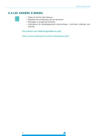 05. Pour aller plus loin
49
5.4.Les cahiers d’ARADEL
•	 Créer et animer des réseaux
•	 Mobiliser les entreprises de son territoire
•	 Manager un projet de territoire
•	 Indicateurs du développement économique : comment valoriser son
activité
Ces cahiers sont téléchargeables en pdf :
https://www.aradel.asso.fr/cahiers-developpeur.aspx
 
