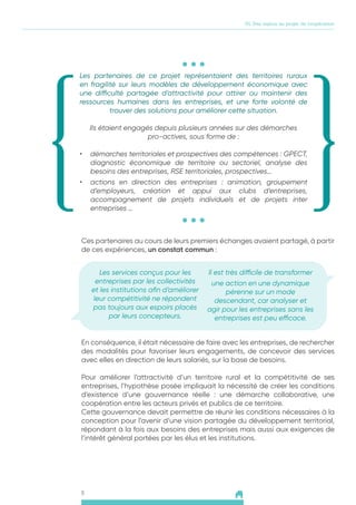 5
01. Des enjeux au projet de coopération
Les partenaires de ce projet représentaient des territoires ruraux
en fragilité sur leurs modèles de développement économique avec
une difficulté partagée d’attractivité pour attirer ou maintenir des
ressources humaines dans les entreprises, et une forte volonté de
trouver des solutions pour améliorer cette situation.
Ils étaient engagés depuis plusieurs années sur des démarches
pro-actives, sous forme de :
•	 démarches territoriales et prospectives des compétences : GPECT,
diagnostic économique de territoire ou sectoriel, analyse des
besoins des entreprises, RSE territoriales, prospectives…
•	 actions en direction des entreprises : animation, groupement
d’employeurs, création et appui aux clubs d’entreprises,
accompagnement de projets individuels et de projets inter
entreprises …
Ces partenaires au cours de leurs premiers échanges avaient partagé, à partir
de ces expériences, un constat commun :
Les services conçus pour les
entreprises par les collectivités
et les institutions afin d’améliorer
leur compétitivité ne répondent
pas toujours aux espoirs placés
par leurs concepteurs.
Il est très difficile de transformer
une action en une dynamique
pérenne sur un mode
descendant, car analyser et
agir pour les entreprises sans les
entreprises est peu efficace.
En conséquence, il était nécessaire de faire avec les entreprises, de rechercher
des modalités pour favoriser leurs engagements, de concevoir des services
avec elles en direction de leurs salariés, sur la base de besoins.
Pour améliorer l’attractivité d’un territoire rural et la compétitivité de ses
entreprises, l’hypothèse posée impliquait la nécessité de créer les conditions
d’existence d’une gouvernance réelle : une démarche collaborative, une
coopération entre les acteurs privés et publics de ce territoire.
Cette gouvernance devait permettre de réunir les conditions nécessaires à la
conception pour l’avenir d’une vision partagée du développement territorial,
répondant à la fois aux besoins des entreprises mais aussi aux exigences de
l’intérêt général portées par les élus et les institutions.
 