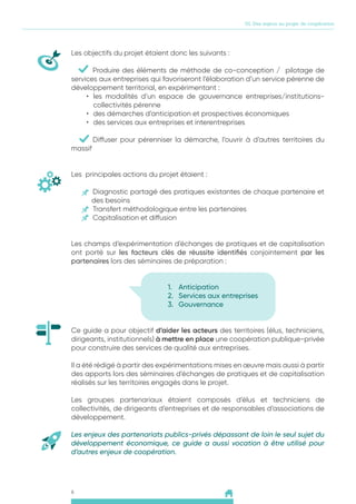 6
01. Des enjeux au projet de coopération
Les objectifs du projet étaient donc les suivants :
	 Produire des éléments de méthode de co-conception / pilotage de
services aux entreprises qui favoriseront l’élaboration d’un service pérenne de
développement territorial, en expérimentant :
•	 les modalités d’un espace de gouvernance entreprises/institutions-
collectivités pérenne
•	 des démarches d’anticipation et prospectives économiques
•	 des services aux entreprises et interentreprises
	 Diffuser pour pérenniser la démarche, l’ouvrir à d’autres territoires du
massif
Les principales actions du projet étaient :
	Diagnostic partagé des pratiques existantes de chaque partenaire et
des besoins
	 Transfert méthodologique entre les partenaires
	 Capitalisation et diffusion
Les champs d’expérimentation d’échanges de pratiques et de capitalisation
ont porté sur les facteurs clés de réussite identifiés conjointement par les
partenaires lors des séminaires de préparation :
1.	 Anticipation
2.	 Services aux entreprises
3.	 Gouvernance
Ce guide a pour objectif d’aider les acteurs des territoires (élus, techniciens,
dirigeants, institutionnels) à mettre en place une coopération publique-privée
pour construire des services de qualité aux entreprises.
Il a été rédigé à partir des expérimentations mises en œuvre mais aussi à partir
des apports lors des séminaires d’échanges de pratiques et de capitalisation
réalisés sur les territoires engagés dans le projet.
Les groupes partenariaux étaient composés d’élus et techniciens de
collectivités, de dirigeants d’entreprises et de responsables d’associations de
développement.
Les enjeux des partenariats publics-privés dépassant de loin le seul sujet du
développement économique, ce guide a aussi vocation à être utilisé pour
d’autres enjeux de coopération.
 