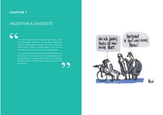 CHAPITRE 1
INSERTION & DIVERSITÉ
C’est de la diversité d’une entreprise que naît sa capa-
cité d’innovation. S’entourer de personnes différentes,
diverses, qu’elles soient hommes ou femmes, jeunes ou
moins jeunes, valides ou moins valides, c’est renforcer
l’intelligence collective et créative d’une organisation.
Est-ce que je favorise sufﬁsamment la diversité dans mon
entreprise? Est-ce que je connais les réglementations et
les dispositifs en la matière (loi de 2005 sur le handicap,
emplois d’avenir…)? Ce premier chapitre nous permet de
faire le point.
 