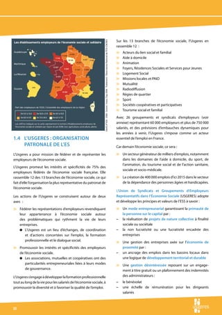 Sur les 13 branches de l’économie sociale, l’Usgeres en




                                                                GéoFLA®IGN - 2008 - Source : Insee, Clap 2006 - Traitement : Observatoire National de l’ESS-CNCRES
                                                                                                                                                                     rassemble 12 :
                                                                                                                                                                     v   Acteurs du lien social et familial
                                                                                                                                                                     v   Aide à domicile
                                                                                                                                                                     v   Animation
                                                                                                                                                                     v   Foyers, Résidences Sociales et Services pour Jeunes
                                                                                                                                                                     v   Logement Social
                                                                                                                                                                     v   Missions locales et PAIO
                                                                                                                                                                     v   Mutualité
                                                                                                                                                                     v   Radiodiffusion
                                                                                                                                                                     v   Régies de quartier
                                                                                                                                                                     v   Sport
                                                                                                                                                                     v   Sociétés coopératives et participatives
                                                                                                                                                                     v   Tourisme social et familial
                                                                                                                                                                     Avec 26 groupements et syndicats d’employeurs (voir
                                                                                                                                                                     annexe) représentant 60 000 employeurs et plus de 750 000
                                                                                                                                                                     salariés, et des prévisions d’embauches dynamiques pour
                                                                                                                                                                     les années à venir, l’Usgeres s’impose comme un acteur
1.4	 L’Usgeres : organisation                                                                                                                                        essentiel de l’emploi en France.
     patronale de l’eS                                                                                                                                               Car demain l’économie sociale, ce sera :

L’Usgeres a pour mission de fédérer et de représenter les                                                                                                            v Un secteur générateur de milliers d’emplois, notamment
employeurs de l’économie sociale.                                                                                                                                      dans les domaines de l’aide à domicile, du sport, de
                                                                                                                                                                       l’animation, du tourisme social et de l’action sanitaire,
L’Usgeres promeut les intérêts et spécificités de 75% des
                                                                                                                                                                       sociale et socio-médicale.
employeurs fédérés de l’économie sociale française. Elle
rassemble 12 des 13 branches de l’économie sociale, ce qui                                                                                                           v La création de 400 000 emplois d’ici 2015 dans le secteur
fait d’elle l’organisation la plus représentative du patronat de                                                                                                       de la dépendance des personnes âgées et handicapées.
l’économie sociale.
                                                                                                                                                                     L’Union de Syndicats et Groupements d’Employeurs
Les actions de l’Usgeres se construisent autour de deux                                                                                                              Représentatifs dans l’Économie Sociale (USGERES) adopte
axes  :                                                                                                                                                              et développe les principes et valeurs de l’ESS à savoir :

v Fédérer les représentations d’employeurs revendiquant                                                                                                              v Un mode entrepreunarial garantissant la primauté de
  leur appartenance à l’économie sociale autour                                                                                                                        la personne sur le capital par :
  des problématiques qui rythment la vie de leurs                                                                                                                    – la réalisation de projets de nature collective à finalité
  entreprises.                                                                                                                                                         sociale ou sociétale
  4 L’Usgeres est un lieu d’échanges, de coordination                                                                                                                – la non lucrativité ou une lucrativité encadrée des
     et d’actions concertées sur l’emploi, la formation                                                                                                                entreprises
     professionnelle et le dialogue social.                                                                                                                          v Une gestion des entreprises axée sur l’économie de
v Promouvoir les intérêts et spécificités des employeurs                                                                                                               proximité par :
  de l’économie sociale.                                                                                                                                             – un ancrage des emplois dans les bassins locaux dans
  4 Les associations, mutuelles et coopératives ont des                                                                                                                une logique de développement territorial et durable
      particularités entrepreneuriales liées à leurs modes                                                                                                           v Une gestion désintéressée reposant sur un engage-
      de gouvernance.                                                                                                                                                  ment à titre gratuit ou un plafonnement des indemnités
L’Usgeres s’engage à développer la formation professionnelle                                                                                                           des administrateurs :
tout au long de la vie pour les salariés de l’économie sociale, à                                                                                                    –   le bénévolat
promouvoir la diversité et à favoriser la qualité de l’emploi.                                                                                                       –   une échelle de rémunération pour les dirigeants
                                                                                                                                                                         salariés



10
 