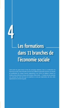 4                 Les formations
                  dans 11 branches de
                  l’économie sociale
Cette partie du guide dresse la liste des principaux diplômes, titres ou certifications de
l’économie sociale. Afin de faciliter la lecture des différents dispositifs existants, les intitulés
de qualification de chaque branche apparaîtront sous forme de tableaux mettant en
évidence divers éléments (niveaux de formation, filière, durée…). Compte tenu du caractère
non exhaustif de cette liste (tous les diplômes ne sont pas répertoriés), des liens utiles
apparaissent en annexe du guide.




                                                                                                       101
 