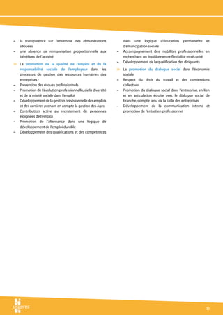 –   la transparence sur l’ensemble des rémunérations              dans une logique d’éducation permanente et
    allouées                                                      d’émancipation sociale
–   une absence de rémunération proportionnelle aux           –   Accompagnement des mobilités professionnelles en
    bénéfices de l’activité                                       recherchant un équilibre entre flexibilité et sécurité
                                                              –   Développement de la qualification des dirigeants
v La promotion de la qualité de l’emploi et de la
  responsabilité sociale de l’employeur dans les              v La promotion du dialogue social dans l’économie
  processus de gestion des ressources humaines des              sociale
  entreprises :                                               – Respect du droit du travail et des conventions
– Prévention des risques professionnels                         collectives
– Promotion de l’évolution professionnelle, de la diversité   – Promotion du dialogue social dans l’entreprise, en lien
  et de la mixité sociale dans l’emploi                         et en articulation étroite avec le dialogue social de
– Développement de la gestion prévisionnelle des emplois        branche, compte tenu de la taille des entreprises
  et des carrières prenant en compte la gestion des âges      – Développement de la communication interne et
– Contribution active au recrutement de personnes               promotion de l’entretien professionnel
  éloignées de l’emploi
– Promotion de l’alternance dans une logique de
  développement de l’emploi durable
– Développement des qualifications et des compétences




                                                                                                                     11
 