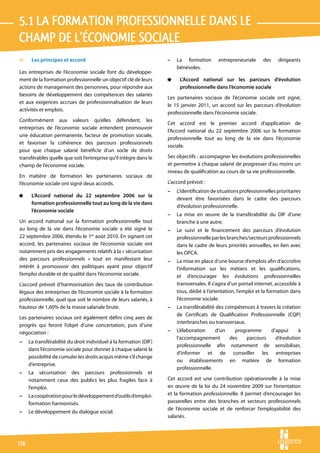 5.1 la formation professionnelle dans le 
champ de l’économie sociale
v      Les principes et accord                                      –   La formation        entrepreneuriale      des    dirigeants
                                                                        bénévoles.
Les entreprises de l’économie sociale font du développe-
ment de la formation professionnelle un objectif clé de leurs       4    L’Accord national sur les parcours d’évolution
actions de management des personnes, pour répondre aux                   professionnelle dans l’économie sociale
besoins de développement des compétences des salariés
                                                                    Les partenaires sociaux de l’économie sociale ont signé,
et aux exigences accrues de professionnalisation de leurs
                                                                    le 15 janvier 2011, un accord sur les parcours d’évolution
activités et emplois.
                                                                    professionnelle dans l’économie sociale.
Conformément aux valeurs qu’elles défendent, les
                                                                    Cet accord est le premier accord d’application de
entreprises de l’économie sociale entendent promouvoir
                                                                    l’Accord national du 22 septembre 2006 sur la formation
une éducation permanente, facteur de promotion sociale,
                                                                    professionnelle tout au long de la vie dans l’économie
et favoriser la cohérence des parcours professionnels
                                                                    sociale.
pour que chaque salarié bénéficie d’un socle de droits
transférables quelle que soit l’entreprise qu’il intègre dans le    Ses objectifs : accompagner les évolutions professionnelles
champ de l’économie sociale.                                        et permettre à chaque salarié de progresser d’au moins un
                                                                    niveau de qualification au cours de sa vie professionnelle.
En matière de formation les partenaires sociaux de
l’économie sociale ont signé deux accords.                          L’accord prévoit :
                                                                    –   L’identification de situations professionnelles prioritaires
4      L’Accord national du 22 septembre 2006 sur la
                                                                        devant être favorisées dans le cadre des parcours
       formation professionnelle tout au long de la vie dans
                                                                        d’évolution professionnelle.
       l’économie sociale
                                                                    –   La mise en œuvre de la transférabilité du DIF d’une
Un accord national sur la formation professionnelle tout                branche à une autre.
au long de la vie dans l’économie sociale a été signé le            –   Le suivi et le financement des parcours d’évolution
22 septembre 2006, étendu le 1er août 2010. En signant cet              professionnelle par les branches/secteurs professionnels
accord, les partenaires sociaux de l’économie sociale ont               dans le cadre de leurs priorités annuelles, en lien avec
notamment pris des engagements relatifs à la « sécurisation             les OPCA.
des parcours professionnels » tout en manifestant leur              –   La mise en place d’une bourse d’emplois afin d’accroître
intérêt à promouvoir des politiques ayant pour objectif                 l’information sur les métiers et les qualifications,
l’emploi durable et de qualité dans l’économie sociale.                 et d’encourager les évolutions professionnelles
L’accord prévoit d’harmonisation des taux de contribution               transversales. Il s’agira d’un portail internet, accessible à
légaux des entreprises de l’économie sociale à la formation             tous, dédié à l’orientation, l’emploi et la formation dans
professionnelle, quel que soit le nombre de leurs salariés, à           l’économie sociale.
hauteur de 1,60% de la masse salariale brute.                       –   La transférabilité des compétences à travers la création
                                                                        de Certificats de Qualification Professionnelle (CQP)
Les partenaires sociaux ont également défini cinq axes de
                                                                        interbranches ou transversaux.
progrès qui feront l’objet d’une concertation, puis d’une
négociation :                                                       –   L’élaboration    d’un   programme     d’appui     à
                                                                        l’accompagnement      des    parcours   d’évolution
–     La transférabilité du droit individuel à la formation (DIF)
                                                                        professionnelle afin notamment de sensibiliser,
      dans l’économie sociale pour donner à chaque salarié la
                                                                        d’informer et de conseiller les entreprises
      possibilité de cumuler les droits acquis même s’il change
                                                                        ou établissements en matière de formation
      d’entreprise.
                                                                        professionnelle.
–     La sécurisation des parcours professionnels et
      notamment ceux des publics les plus fragiles face à           Cet accord est une contribution opérationnelle à la mise
      l’emploi.                                                     en œuvre de la loi du 24 novembre 2009 sur l’orientation
–     La coopération pour le développement d’outils d’emploi-       et la formation professionnelle. Il permet d’encourager les
      formation harmonisés.                                         passerelles entre des branches et secteurs professionnels
                                                                    de l’économie sociale et de renforcer l’employabilité des
–     Le développement du dialogue social.
                                                                    salariés.




118
 
