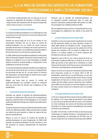 5.2 la mise en œuvre des dispositifs de formation 
                      professionnelle dans l’économie sociale
La formation professionnelle tout au long de la vie est           Précisons que la période de professionnalisation est
organisée en dispositifs de formation. Les OPCA mènent,           un dispositif essentiel notamment dans le cadre des
chaque année, des évaluations afin de mesurer l’impact des        parcours d’évolution professionnelle. Elle permet, en effet,
actions mises en œuvre sur le terrain.                            d’accompagner les mobilités professionnelles.

                                                                  Elle est également jugé comme un dispositif précieux pour
v    Le contrat de professionnalisation
                                                                  accompagner les adaptations des salariés à leur poste de
Le contrat de professionnalisation est un dispositif qui a fait   travail.
ses preuves au sein des branches et secteurs professionnels
de l’économie sociale.                                            v    Le Droit Individuel à la Formation (DIF)
Destiné aux jeunes âgés de 16 à 25 ans révolus et aux             Côté DIF, on note une augmentation significative du nombre
demandeurs d’emploi (26 ans et plus), le contrat de               de DIF prioritaires depuis ces deux dernières années. En
professionnalisation est un contrat de travail associant          2009, 9469 salariés ont bénéficié du DIF. L’augmentation
périodes de formation et situations de travail. Il permet aux     du volume des heures acquises par les salariés (fin 2010 la
bénéficiaires d’acquérir une qualification professionnelle et     plupart des compteurs DIF ont atteint le plafond de 120
favorise l’insertion ou la réinsertion professionnelle.           heures) a un impact modéré sur la durée moyenne des
En 2009, 2268 contrats de professionnalisation ont été signés     formations suivies qui est de 22 heures.
dans le champ de l’Usgeres. Plus de 85 % des formations ont       Rappelons que le DIF est une mesure phare de la loi sur
préparé à un diplôme ou à un titre homologué. Le double           la formation professionnelle tout au long de la vie de mai
objectif d’insertion professionnelle et d’acquisition d’une       2004, qui permet à tout salarié de se constituer un crédit
qualification reconnue est rempli.                                d’heures de formation de 20 heures par an, dans la limite de
Le contrat de professionnalisation bénéficie principalement       120 heures (sauf disposition conventionnelle).
aux jeunes de moins de 26 ans. Le recours au dispositif par       Depuis l’accord sur les parcours d’évolution professionnelle
les personnes de plus de 26 est plus limité. En fonction          dans l’économie sociale du 15 janvier 2010, le DIF est
des dispositions conventionnelles, le forfait horaire moyen       transférable, notamment en cas de démission, au sein des
appliqué varie entre 11,8 et 18 €.                                branches et secteurs professionnels entrant dans le champ
Malgré une lente mise en œuvre, le contrat de                     d’application de l’accord. Les droits acquis au titre du DIF
professionnalisation est considéré, comme un dispositif           n’ayant pas été utilisés, peuvent désormais être mobilisés
utile qui croise bien les besoins des employeurs et des           par le salarié, en accord avec son nouvel employeur, au cours
bénéficiaires.                                                    des deux années suivant son embauche dans sa nouvelle
                                                                  entreprise.
v    La période de professionnalisation
                                                                  v    Le Congé Individuel de Formation (CIF)
Destinée aux salariés, la période de professionnalisation
est basée sur l’alternance. Elle associe des enseignements        Le CIF est un dispositif de formation fortement plébiscité par
généraux, professionnels et technologiques et une activité        les salariés, car il a pour objet de permettre à tout salarié,
professionnelle dans l’entreprise en relation avec la formation   au cours de sa vie professionnelle, de suivre à son initiative,
dispensée.                                                        et à titre individuel, des actions de formation permettant
                                                                  d’accéder à un niveau supérieur de qualification, de changer
Toutes les branches et secteurs professionnels de l’économie
                                                                  d’activité ou de profession.
sociale ont défini des publics cibles, priorité étant accordée
aux salariés les plus exposés au risque de rupture de leur        En 2009, 1473 CIF CDI et 599 CIF CDD ont été financés par
parcours professionnel.                                           Uniformation et Habitat formation. Comparativement aux
                                                                  années précédentes, les demandes de CIF-CDD sont en
Depuis sa mise en œuvre, le nombre de période de
                                                                  hausse compte tenu du contexte économique plus difficile.
professionnalisation ne cesse d’augmenter. En 2009, 8244
périodes de professionnalisation ont été conclues au sein
des branches et secteurs professionnels de l’économie
sociale.




                                                                                                                              119
 