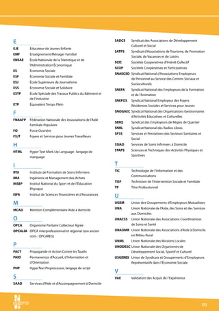 E                                                             SADCS 	   Syndicat des Associations de Développement
                                                                        Culturel et Social
EJE 	     Éducateur de Jeunes Enfants
                                                              SATPS 	   Syndicat d’Associations de Tourisme, de Promotion
EMF 	     Enseignement Ménager Familial
                                                                        Sociale, de Vacances et de Loisirs
ENSAE 	   École Nationale de la Statistique et de
                                                              SCIC 	    Sociétés Coopératives d’Intérêt Collectif
          l’Administration Économique
                                                              SCOP 	    Sociétés Coopératives et Participatives
ES 	      Économie Sociale
                                                              SNAECSO	 Syndicat National d’Associations Employeurs
ESF 	     Économie Sociale et Familiale
                                                                       de Personnel au Service des Centres Sociaux et
ESJ 	     École Supérieure de Journalisme
                                                                       Socioculturels
ESS 	     Économie Sociale et Solidaire
                                                              SNEFA 	   Syndicat National des Employeurs de la Formation
ESTP 	    École Spéciale des Travaux Publics du Bâtiment et             et de l’Animation
          de l’Industrie
                                                              SNEFOS 	 Syndicat National Employeur des Foyers
ETP 	     Équivalent Temps Plein                                       Résidences Sociales et Services pour Jeunes

F                                                             SNOGAEC 	Syndicat National des Organisations Gestionnaires
                                                                       d’Activités Éducatives et Culturelles
FNAAFP 	 Fédération Nationale des Associations de l’Aide
                                                              SERQ 	    Syndicat des Employeurs de Régies de Quartier
         Familiale Populaire
                                                              SNRL 	    Syndicat National des Radios Libres
FO	       Force Ouvrière
                                                              SP3S 	    Services et Prestations des Secteurs Sanitaires et
FSJT 	    Foyers et Services pour Jeunes Travailleurs
                                                                        Social
H                                                             SSIAD 	   Services de Soins Infirmiers à Domicile

HTML 	    Hyper Text Mark-Up Language : langage de            STAPS 	   Sciences et Techniques des Activités Physiques et
          marquage                                                      Sportives


I                                                             T
IFSI 	    Instituts de Formation de Soins Infirmiers          TIC 	     Technologie de l’Information et des
                                                                        Communications
IMA 	     Ingénierie et Management des Achats
                                                              TISF 	    Technicien de l’Intervention Sociale et Familiale
INSEP 	   Institut National du Sport et de l’Éducation
          Physique                                            TP	       Titre Professionnel

ISFA 	    Institut de Sciences Financières et d’Assurances
                                                              U
M                                                             UGEM 	    Union des Groupements d’Employeurs Mutualistes

MCAD 	    Mention Complémentaire Aide à domicile              UNA	      Union Nationale de l’Aide, des Soins et des Services
                                                                        aux Domiciles
O                                                             UNACSS 	 Union Nationale des Associations Coordinatrices
OPCA 	    Organisme Paritaire Collecteur Agrée                         de Soins et Santé
OPCALIA 	 OPCA interprofessionnel et régional (son ancien     UNADMR 	 Union Nationale des Associations d’Aide à Domicile
          nom : OPCAREG)                                               en Milieu Rural
                                                              UNML	     Union Nationale des Missions Locales
P                                                             UNODESC 	Union Nationale des Organismes de
PACT 	    Propagande et Action Contre les Taudis                       Développement Social, Sportif et Culturel
PAIO 	    Permanences d’Accueil, d’Information et             USGERES 	 Union de Syndicats et Groupements d’Employeurs
          d’Orientation                                                 Représentatifs dans l’Économie Sociale
PHP 	     HyperText Preprocessor, langage de script
                                                              V
S                                                             VAE	      Validation des Acquis de l’Expérience
SAAD	     Services d’Aide et d’Accompagnement à Domicile




                                                                                                                             125
 