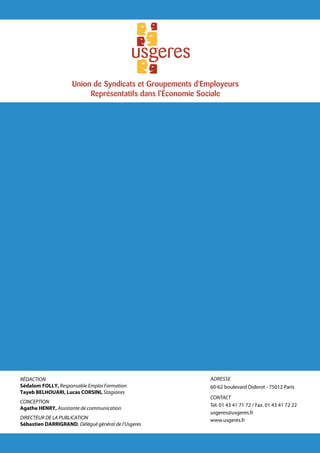 Union de Syndicats et Groupements d'Employeurs
                          Représentatifs dans l'Économie Sociale




Rédaction                                                  adresse
Sédalom Folly, Responsable Emploi Formation                60-62 boulevard Diderot - 75012 Paris
Tayeb Belhouari, Lucas CORSINI, Stagiaires
                                                           CONTACT
Conception
                                                           Tel. 01 43 41 71 72 / Fax. 01 43 41 72 22
Agathe HENRY, Assistante de communication
                                                           usgeres@usgeres.fr
Directeur de la publication                                www.usgeres.fr
Sébastien Darrigrand, Délégué général de l’Usgeres
 