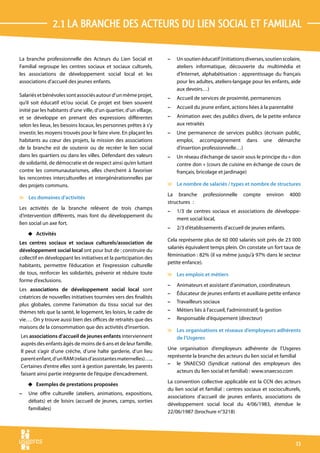 2.1 La branche des acteurs du lien social et familial

La branche professionnelle des Acteurs du Lien Social et             –   Un soutien éducatif (initiations diverses, soutien scolaire,
Familial regroupe les centres sociaux et sociaux culturels,              ateliers informatique, découverte du multimédia et
les associations de développement social local et les                    d’Internet, alphabétisation : apprentissage du français
associations d’accueil des jeunes enfants.                               pour les adultes, ateliers-langage pour les enfants, aide
                                                                         aux devoirs…)
Salariés et bénévoles sont associés autour d’un même projet,
                                                                     –   Accueil de services de proximité, permanences
qu’il soit éducatif et/ou social. Ce projet est bien souvent
                                                                     –   Accueil du jeune enfant, actions liées à la parentalité
initié par les habitants d’une ville, d’un quartier, d’un village,
et se développe en prenant des expressions différentes               –   Animation avec des publics divers, de la petite enfance
selon les lieux, les besoins locaux, les personnes prêtes à s’y          aux retraités
investir, les moyens trouvés pour le faire vivre. En plaçant les     –   Une permanence de services publics (écrivain public,
habitants au cœur des projets, la mission des associations               emploi, accompagnement dans une démarche
de la branche est de soutenir ou de recréer le lien social               d’insertion professionnelle…)
dans les quartiers ou dans les villes. Défendant des valeurs         –   Un réseau d’échange de savoir sous le principe du « don
de solidarité, de démocratie et de respect ainsi qu’en luttant           contre don » (cours de cuisine en échange de cours de
contre les communautarismes, elles cherchent à favoriser                 français, bricolage et jardinage)
les rencontres interculturelles et intergénérationnelles par
des projets communs.                                                 v Le nombre de salariés / types et nombre de structures
                                                                     La branche       professionnelle     compte      environ    4000
v Les domaines d’activités
                                                                     structures  :
Les activités de la branche relèvent de trois champs
                                                                     –   1/3 de centres sociaux et associations de développe-
d’intervention différents, mais font du développement du
                                                                         ment social local,
lien social un axe fort.
                                                                     –   2/3 d’établissements d’accueil de jeunes enfants.
    4 Activités
                                                                     Cela représente plus de 60 000 salariés soit près de 23 000
Les centres sociaux et sociaux culturels/association de
                                                                     salariés équivalent temps plein. On constate un fort taux de
développement social local ont pour but de : construire du
                                                                     féminisation : 82% (il va même jusqu’à 97% dans le secteur
collectif en développant les initiatives et la participation des
                                                                     petite enfance).
habitants, permettre l’éducation et l’expression culturelle
de tous, renforcer les solidarités, prévenir et réduire toute        v Les emplois et métiers
forme d’exclusions.
                                                                     –   Animateurs et assistant d’animation, coordinateurs
Les associations de développement social local sont
                                                                     –   Éducateur de jeunes enfants et auxiliaire petite enfance
créatrices de nouvelles initiatives tournées vers des finalités
                                                                     –   Travailleurs sociaux
plus globales, comme l’animation du tissu social sur des
thèmes tels que la santé, le logement, les loisirs, le cadre de      –   Métiers liés à l’accueil, l’administratif, la gestion
vie…. On y trouve aussi bien des offices de retraités que des        –   Responsable d’équipement (directeur)
maisons de la consommation que des activités d’insertion.
                                                                     v Les organisations et réseaux d’employeurs adhérents
Les associations d’accueil de jeunes enfants interviennent             de l’Usgeres
auprès des enfants âgés de moins de 6 ans et de leur famille.
                                                                     Une organisation d’employeurs adhérente de l’Usgeres
Il peut s’agir d’une crèche, d’une halte garderie, d’un lieu
                                                                     représente la branche des acteurs du lien social et familial
parent enfant, d’un RAM (relais d’assistantes maternelles)…..
                                                                     – le SNAECSO (Syndicat national des employeurs des
Certaines d’entre elles sont à gestion parentale, les parents
                                                                         acteurs du lien social et familial) : www.snaecso.com
faisant ainsi partie intégrante de l’équipe d’encadrement.
                                                                     La convention collective applicable est la CCN des acteurs
    4 Exemples de prestations proposées
                                                                     du lien social et familial : centres sociaux et socioculturels,
–   Une offre culturelle (ateliers, animations, expositions,
                                                                     associations d’accueil de jeunes enfants, associations de
    débats) et de loisirs (accueil de jeunes, camps, sorties
                                                                     développement social local du 4/06/1983, étendue le
    familiales)
                                                                     22/06/1987 (brochure n°3218)




                                                                                                                                   13
 